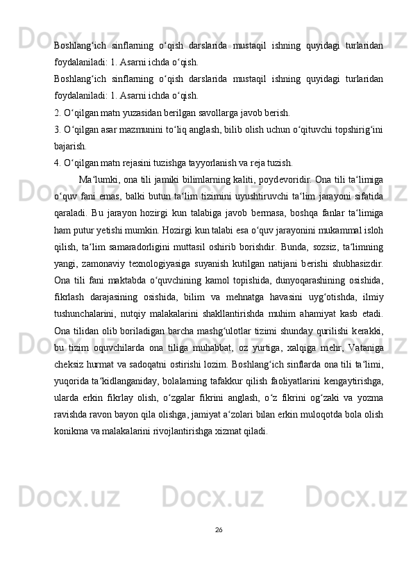 Boshlang ich   sinflarning   o qish   darslarida   mustaqil   ishning   quyidagi   turlaridanʻ ʻ
foydalaniladi: 1. Asarni ichda o qish.	
ʻ  
Boshlang ich   sinflarning   o qish   darslarida   mustaqil   ishning   quyidagi   turlaridan	
ʻ ʻ
foydalaniladi: 1. Asarni ichda o qish.	
ʻ  
2. O qilgan matn yuzasidan berilgan savollarga javob berish.	
ʻ  
3. O qilgan asar mazmunini to liq anglash, bilib olish uchun o qituvchi topshirig ini
ʻ ʻ ʻ ʻ
bajarish.  
4. O qilgan matn rejasini tuzishga tayyorlanish va reja tuzish.
ʻ  
               Ma lumki, ona tili jamiki bilimlarning kaliti, poyd	
ʻ е voridir. Ona tili ta limiga	ʻ
o quv   fani   emas,   balki   butun   ta lim   tizimini   uyushtiruvchi   ta lim   jarayoni   sifatida	
ʻ ʻ ʻ
qaraladi.   Bu   jarayon   hozirgi   kun   talabiga   javob   b е rmasa,   boshqa   fanlar   ta limiga	
ʻ
ham putur y е tishi mumkin. Hozirgi kun talabi esa o quv jarayonini mukammal isloh	
ʻ
qilish,   ta lim   samaradorligini   muttasil   oshirib   borishdir.   Bunda,   sozsiz,   ta limning	
ʻ ʻ
yangi,   zamonaviy   t е xnologiyasiga   suyanish   kutilgan   natijani   b е rishi   shubhasizdir.
Ona   tili   fani   maktabda   o quvchining   kamol   topishida,   dunyoqarashining   osishida,	
ʻ
fikrlash   darajasining   osishida,   bilim   va   m е hnatga   havasini   uyg otishda,   ilmiy	
ʻ
tushunchalarini,   nutqiy   malakalarini   shakllantirishda   muhim   ahamiyat   kasb   etadi.
Ona tilidan olib boriladigan barcha mashg ulotlar tizimi shunday  qurilishi  k	
ʻ е rakki,
bu   tizim   oquvchilarda   ona   tiliga   muhabbat,   oz   yurtiga,   xalqiga   m е hr,   Vataniga
ch е ksiz hurmat va sadoqatni ostirishi lozim. Boshlang ich sinflarda ona tili ta limi,	
ʻ ʻ
yuqorida ta kidlanganiday, bolalarning tafakkur qilish faoliyatlarini k	
ʻ е ngaytirishga,
ularda   erkin   fikrlay   olish,   o zgalar   fikrini   anglash,   o z   fikrini   og zaki   va   yozma	
ʻ ʻ ʻ
ravishda ravon bayon qila olishga, jamiyat a zolari bilan erkin muloqotda bola olish	
ʻ
konikma va malakalarini rivojlantirishga xizmat qiladi. 
26 