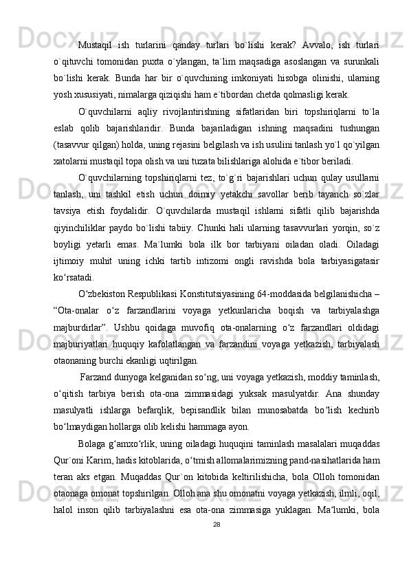 Mustaqil   ish   turlarini   qanday   turlari   bo`lishi   kerak?   Avvalo,   ish   turlari
o`qituvchi   tomonidan   puxta   o`ylangan,   ta`lim   maqsadiga   asoslangan   va   surunkali
bo`lishi   kerak.   Bunda   har   bir   o`quvchining   imkoniyati   hisobga   olinishi,   ularning
yosh xususiyati, nimalarga qiziqishi ham e`tibordan chetda qolmasligi kerak. 
O`quvchilarni   aqliy   rivojlantirishning   sifatlaridan   biri   topshiriqlarni   to`la
eslab   qolib   bajarishlaridir.   Bunda   bajariladigan   ishning   maqsadini   tushungan
(tasavvur qilgan) holda, uning rejasini belgilash va ish usulini tanlash yo`l qo`yilgan
xatolarni mustaqil topa olish va uni tuzata bilishlariga alohida e`tibor beriladi. 
O`quvchilarning   topshiriqlarni   tez,   to`g`ri   bajarishlari   uchun   qulay   usullarni
tanlash,   uni   tashkil   etish   uchun   doimiy   yetakchi   savollar   berib   tayanch   so`zlar
tavsiya   etish   foydalidir.   O`quvchilarda   mustaqil   ishlarni   sifatli   qilib   bajarishda
qiyinchiliklar   paydo   bo`lishi   tabiiy.   Chunki   hali   ularning   tasavvurlari   yorqin,   so`z
boyligi   yetarli   emas.   Ma`lumki   bola   ilk   bor   tarbiyani   oiladan   oladi.   Oiladagi
ijtimoiy   muhit   uning   ichki   tartib   intizomi   ongli   ravishda   bola   tarbiyasigatasir
ko rsatadi. ʻ
O zbekiston Respublikasi Konstitutsiyasining 64-moddasida belgilanishicha –	
ʻ
“Ota-onalar   o z   farzandlarini   voyaga   yetkunlaricha   boqish   va   tarbiyalashga	
ʻ
majburdirlar”.   Ushbu   qoidaga   muvofiq   ota-onalarning   o z   farzandlari   oldidagi	
ʻ
majburiyatlari   huquqiy   kafolatlangan   va   farzandini   voyaga   yetkazish,   tarbiyalash
otaonaning burchi ekanligi uqtirilgan.
 Farzand dunyoga kelganidan so ng, uni voyaga yetkazish, moddiy taminlash,	
ʻ
o qitish   tarbiya   berish   ota-ona   zimmasidagi   yuksak   masulyatdir.   Ana   shunday	
ʻ
masulyatli   ishlarga   befarqlik,   bepisandlik   bilan   munosabatda   bo lish   kechirib	
ʻ
bo lmaydigan hollarga olib kelishi hammaga ayon. 	
ʻ
Bolaga g amxo rlik, uning oiladagi  huquqini taminlash masalalari  muqaddas	
ʻ ʻ
Qur`oni Karim, hadis kitoblarida, o tmish allomalarimizning pand-nasihatlarida ham	
ʻ
teran   aks   etgan.   Muqaddas   Qur`on   kitobida   keltirilishicha,   bola   Olloh   tomonidan
otaonaga omonat topshirilgan. Olloh ana shu omonatni voyaga yetkazish, ilmli, oqil,
halol   inson   qilib   tarbiyalashni   esa   ota-ona   zimmasiga   yuklagan.   Ma lumki,   bola	
ʻ
28 