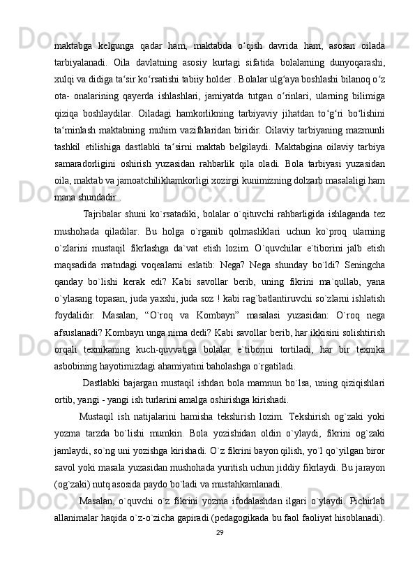 maktabga   kelgunga   qadar   ham,   maktabda   o qish   davrida   ham,   asosan   oiladaʻ
tarbiyalanadi.   Oila   davlatning   asosiy   kurtagi   sifatida   bolalarning   dunyoqarashi,
xulqi va didiga ta sir ko rsatishi tabiiy holder . Bolalar ulg aya boshlashi bilanoq o z	
ʻ ʻ ʻ ʻ
ota-   onalarining   qayerda   ishlashlari,   jamiyatda   tutgan   o rinlari,   ularning   bilimiga	
ʻ
qiziqa   boshlaydilar.   Oiladagi   hamkorlikning   tarbiyaviy   jihatdan   to g ri   bo lishini	
ʻ ʻ ʻ
ta minlash   maktabning   muhim   vazifalaridan   biridir.   Oilaviy   tarbiyaning   mazmunli	
ʻ
tashkil   etilishiga   dastlabki   ta sirni   maktab   belgilaydi.   Maktabgina   oilaviy   tarbiya	
ʻ
samaradorligini   oshirish   yuzasidan   rahbarlik   qila   oladi.   Bola   tarbiyasi   yuzasidan
oila, maktab va jamoatchilikhamkorligi xozirgi kunimizning dolzarb masalaligi ham
mana shundadir .
  Tajribalar   shuni   ko`rsatadiki,   bolalar   o`qituvchi   rahbarligida   ishlaganda   tez
mushohada   qiladilar.   Bu   holga   o`rganib   qolmasliklari   uchun   ko`proq   ularning
o`zlarini   mustaqil   fikrlashga   da`vat   etish   lozim.   O`quvchilar   e`tiborini   jalb   etish
maqsadida   matndagi   voqealarni   eslatib:   Nega?   Nega   shunday   bo`ldi?   Seningcha
qanday   bo`lishi   kerak   edi?   Kabi   savollar   berib,   uning   fikrini   ma`qullab,   yana
o`ylasang topasan, juda yaxshi, juda soz ! kabi rag`batlantiruvchi so`zlarni ishlatish
foydalidir.   Masalan,   “O`roq   va   Kombayn”   masalasi   yuzasidan:   O`roq   nega
afsuslanadi? Kombayn unga nima dedi? Kabi savollar berib, har ikkisini solishtirish
orqali   texnikaning   kuch-quvvatiga   bolalar   e`tiborini   tortiladi,   har   bir   texnika
asbobining hayotimizdagi ahamiyatini baholashga o`rgatiladi.
  Dastlabki   bajargan   mustaqil   ishdan   bola   mamnun   bo`lsa,   uning   qiziqishlari
ortib, yangi - yangi ish turlarini amalga oshirishga kirishadi. 
Mustaqil   ish   natijalarini   hamisha   tekshirish   lozim.   Tekshirish   og`zaki   yoki
yozma   tarzda   bo`lishi   mumkin.   Bola   yozishidan   oldin   o`ylaydi,   fikrini   og`zaki
jamlaydi, so`ng uni yozishga kirishadi. O`z fikrini bayon qilish, yo`l qo`yilgan biror
savol yoki masala yuzasidan mushohada yuritish uchun jiddiy fikrlaydi. Bu jarayon
(og`zaki) nutq asosida paydo bo`ladi va mustahkamlanadi. 
Masalan,   o`quvchi   o`z   fikrini   yozma   ifodalashdan   ilgari   o`ylaydi.   Pichirlab
allanimalar haqida o`z-o`zicha gapiradi (pedagogikada bu faol faoliyat hisoblanadi).
29 