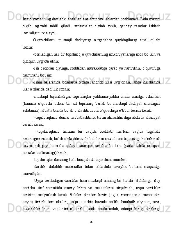 Insho yozishning dastlabki shakllari ana shunday ishlardan boshlanadi. Bola matnni
o`qib,   og`zaki   tahlil   qiladi,   sarlavhalar   o`ylab   topib,   qanday   rasmlar   ishlash
lozimligini rejalaydi. 
O`quvchilarni   mustaqil   faoliyatga   o`rgatishda   quyidagilarga   amal   qilishi
lozim: 
-beriladigan har bir topshiriq o`quvchilarning imkoniyatlariga mos bo`lsin va
qiziqish uyg`ota olsin; 
-ish  osondan qiyinga, soddadan  murakkabga qarab yo`naltirilsin,  o`quvchiga
tushunarli bo`lsin; 
-ishni   bajarishda   bolalarda   o`ziga   ishonch   hissi   uyg`onsin,   ishga   kirishishda
ular o`zlarida dadillik sezsin; 
-mustaqil   bajariladigan   topshiriqlar   yakkama-yakka   tarzda   amalga   oshirilsin
(hamma   o`quvchi   uchun   bir   xil   topshiriq   berish   bu   mustaqil   faoliyat   emasligini
eslatamiz), albatta bunda bo`sh o`zlashtiruvchi o`quvchiga e tibor berish kerak.ʻ
  -topshiriqlarni doimo navbatlashtirib, turini almashtirishga alohida ahamiyat
berish kerak;
  -topshiriqlarni   hamma   bir   vaqtda   boshlab,   ma`lum   vaqtda   tugatishi
kerakligini eslatib, bo`sh o`zlashtiruvchi bolalarni shu talabni bajarishga ko`niktirish
lozim   -ish   joyi   hamisha   qulay,   saramjon-sarishta   bo`lishi   (parta   ustida   ortiqcha
narsalar bo`lmasligi) kerak; 
-topshiriqlar darsning turli bosqichida bajarilishi mumkin; 
-darslik,   didaktik   materiallar   bilan   ishlashda   uzviylik   bo`lishi   maqsadga
muvofiqdir.
  Uyga beriladigan vazifalar  ham  mustaqil  ishning bir  turidir. Bolalarga, iloji
boricha   sinf   sharoitida   asosiy   bilim   va   malakalarni   singdirish,   uyga   vazifalar
berishni   me`yorlash   kerak.   Bolalar   darsdan   keyin   (og`ir,   mashaqqatli   mehnatdan
keyin)   tiniqib   dam   olsalar,   ko`proq   ochiq   havoda   bo`lib,   harakatli   o`yinlar,   sayr,
kuzatishlar   bilan   vaqtlarini   o`tkazib,   tunda   osuda   uxlab,   ertangi   kungi   darslarga
30 