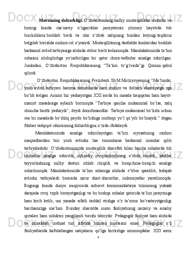                     Mavzuning dolzarbligi.   O zbekistonning milliy mustaqillikka erishishi  vaʻ
hozirgi   kunda   ma naviy   o zgarishlar   jamiyatimiz   ijtimoiy   hayotida   tub	
ʻ ʻ
burilishlarni   boshlab   berdi   va   ular   o zbek   xalqining   bundan   keyingi	
ʻ   taqdirini
belgilab berishda muhim rol o ynaydi. Mustaqillikning dastlabki kunlaridan boshlab	
ʻ
barkamol avlod tarbiyasiga alohida etibor berib kelinmoqda. Mamlakatimizda ta lim	
ʻ
sohasini   islohqilishga   yo naltirilgan   bir   qator   chora-tadbirlar   amalga   oshirilgan.	
ʻ
Jumladan,   O zbekiston   Respublikasining   “Ta lim   to g risida”gi   Qonuni	
ʻ ʻ ʻ ʻ   qabul
qilindi.
                O zbekiston   Respublikasining   Prezidenti   Sh.M.Mirziyoyevning   “Ma lumki,	
ʻ ʻ
yosh   avlod   tarbiyasi   hamma   zamonlarda   ham   muhim   va   dolzarb   ahamiyatga   ega
bo lib  kelgan.	
ʻ   Ammo biz  yashayotgan  XXI  asrda  bu  masala  haqiqatan  ham   hayot-
mamot   masalasiga   aylanib   bormoqda.   “Tarbiya   qancha   mukammal   bo lsa,   xalq	
ʻ
shuncha baxtli yashaydi”, deydi donishmandlar. Tarbiya mukammal bo lishi uchun	
ʻ
esa  bu masalada  bo shliq  paydo bo lishiga  mutlaqo  yo l  qo yib bo lmaydi.” degan	
ʻ ʻ ʻ ʻ ʻ
fikrlari tadqiqot ishimizning dolzarbligini o zida ifodalaydi.	
ʻ
Mamlakatimizda   amalga   oshirilayotgan   ta lim   siyosatining   muhim	
ʻ
maqsadlaridan   biri   yosh   avlodni   har   tomonlama   barkamol   insonlar   qilib
tarbiyalashdir.   O zbekistonimizda   mustaqillik   sharofati   bilan   barcha   sohalarda   tub	
ʻ
islohotlar   amalga   oshirildi,   iqtisodiy   rivojlantirishning   o zbek   modeli,   kadrlar	
ʻ
tayyorlashning   milliy   dasturi   ishlab   chiqildi   va   bosqichma-bosqich   amalga
oshirilmoqda.   Mamlakatimizda   ta lim   sohasiga   alohida   e tibor   qaratilib,   kelajak	
ʻ ʻ
avlodni   tarbiyalash   borasida   zarur   shart-sharoitlar,   imkoniyatlar   yaratilmoqda.
Bugungi   kunda   dunyo   miqiyosida   axborot   kommunikatsiya   tizimining   yuksak
darajada rivoj topib borayotganligi va bu boshqa sohalar qatorida ta lim jarayoniga	
ʻ
ham   kirib   kelib,   uni   yanada   sifatli   tashkil   etishga   o z   ta sirini   ko rsatayotganligi	
ʻ ʻ ʻ
barchamizga   ma lum.  	
ʻ Bunday   sharoitda   inson   faoliyatining   nazariy   va   amaliy
qirralari   ham   uzluksiz   yangilanib   turishi   tabiiydir.   Pedagogik   faoliyat   ham   alohida
va   murakkab   mehnat   turi   sifatida   bundan   mustasno   emas.   Pedagoglar   o z	
ʻ
faoliyatlarida   kafolatlangan   natijalarni   qo lga   kiritishga   urinmoqdalar.   XXI   asrni	
ʻ
4 