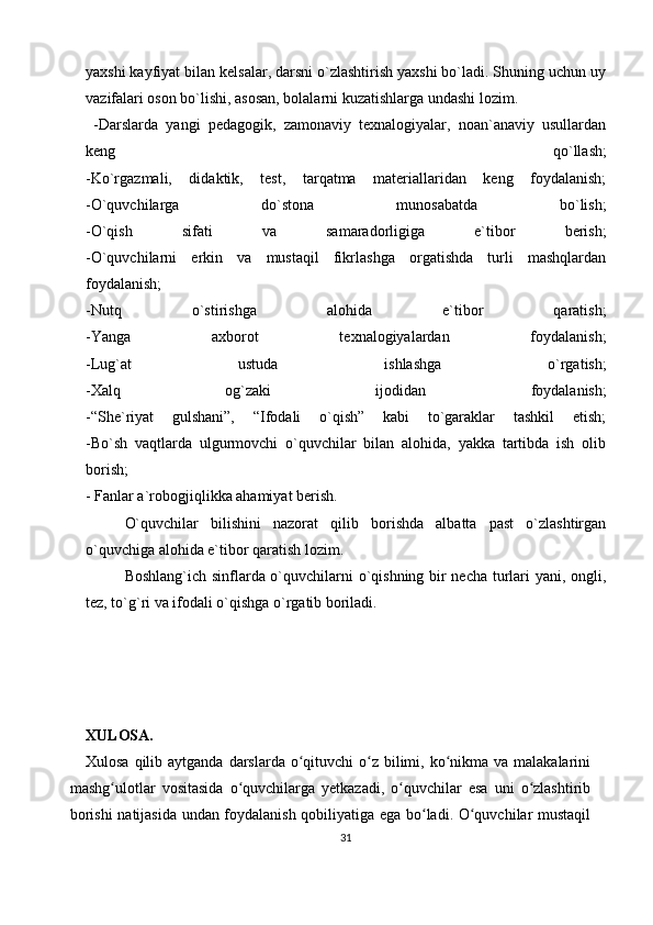 yaxshi kayfiyat bilan kelsalar, darsni o`zlashtirish yaxshi bo`ladi. Shuning uchun uy
vazifalari oson bo`lishi, asosan, bolalarni kuzatishlarga undashi lozim.
  -Darslarda   yangi   pedagogik,   zamonaviy   texnalogiyalar,   noan`anaviy   usullardan
keng   qo`llash;
-Ko`rgazmali,   didaktik,   test,   tarqatma   materiallaridan   keng   foydalanish;
-O`quvchilarga   do`stona   munosabatda   bo`lish;
-O`qish   sifati   va   samaradorligiga   e`tibor   berish;
-O`quvchilarni   erkin   va   mustaqil   fikrlashga   orgatishda   turli   mashqlardan
foydalanish;
-Nutq   o`stirishga   alohida   e`tibor   qaratish;
-Yanga   axborot   texnalogiyalardan   foydalanish;
-Lug`at   ustuda   ishlashga   o`rgatish;
-Xalq   og`zaki   ijodidan   foydalanish;
-“She`riyat   gulshani”,   “Ifodali   o`qish”   kabi   to`garaklar   tashkil   etish;
-Bo`sh   vaqtlarda   ulgurmovchi   o`quvchilar   bilan   alohida,   yakka   tartibda   ish   olib
borish;
- Fanlar a`robogjiqlikka ahamiyat berish. 
O`quvchilar   bilishini   nazorat   qilib   borishda   albatta   past   o`zlashtirgan
o`quvchiga alohida e`tibor qaratish lozim. 
Boshlang`ich sinflarda o`quvchilarni o`qishning bir necha turlari yani, ongli,
tez, to`g`ri va ifodali o`qishga o`rgatib boriladi.
X ULOSA.
Xulosa qilib aytganda  darslarda  o qituvchi  o z bilimi, ko nikma va malakalariniʻ ʻ ʻ
mashg ulotlar   vositasida   o quvchilarga   yetkazadi,   o quvchilar   esa   uni   o zlashtirib	
ʻ ʻ ʻ ʻ
borishi natijasida undan foydalanish qobiliyatiga ega bo ladi. O quvchilar mustaqil	
ʻ ʻ
31