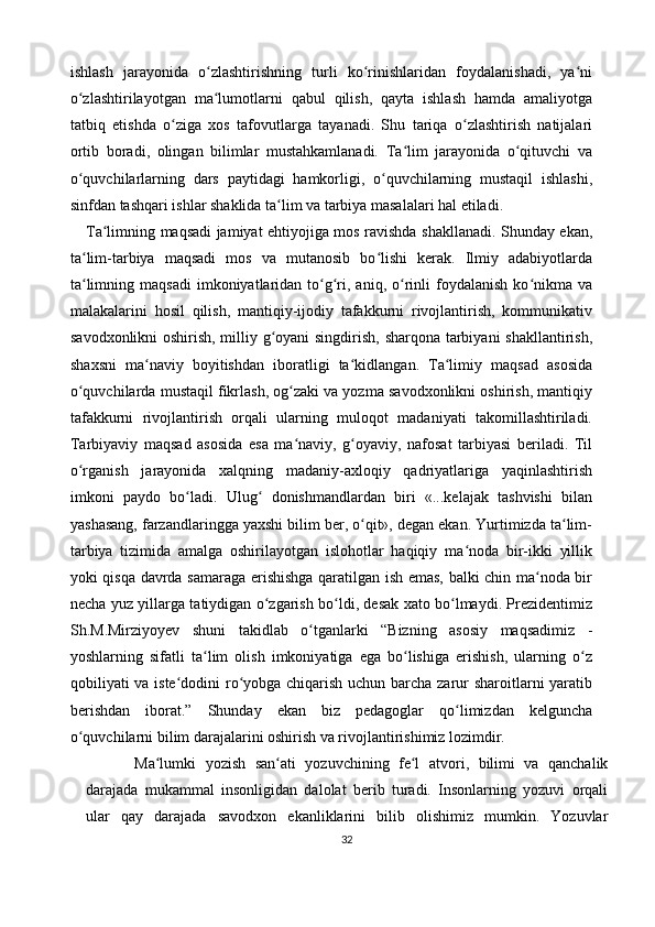 ishlash   jarayonida   o zlashtirishning   turli   ko rinishlaridan   foydalanishadi,   ya niʻ ʻ ʻ
o zlashtirilayotgan   ma lumotlarni   qabul   qilish,   qayta   ishlash   hamda   amaliyotga	
ʻ ʻ
tatbiq   etishda   o ziga   xos   tafovutlarga   tayanadi.   Shu   tariqa   o zlashtirish   natijalari	
ʻ ʻ
ortib   boradi,   olingan   bilimlar   mustahkamlanadi.   Ta lim   jarayonida   o qituvchi   va	
ʻ ʻ
o quvchilarlarning   dars   paytidagi   hamkorligi,   o quvchilarning   mustaqil   ishlashi,	
ʻ ʻ
sinfdan tashqari ishlar shaklida ta lim va tarbiya masalalari hal etiladi. 	
ʻ
Ta limning maqsadi jamiyat ehtiyojiga mos ravishda shakllanadi. Shunday ekan,	
ʻ
ta lim-tarbiya   maqsadi   mos   va   mutanosib   bo lishi   kerak.   Ilmiy   adabiyotlarda	
ʻ ʻ
ta limning  maqsadi   imkoniyatlaridan  to g ri,  aniq,  o rinli   foydalanish  ko nikma  va
ʻ ʻ ʻ ʻ ʻ
malakalarini   hosil   qilish,   mantiqiy-ijodiy   tafakkurni   rivojlantirish,   kommunikativ
savodxonlikni oshirish, milliy g oyani singdirish, sharqona tarbiyani shakllantirish,	
ʻ
shaxsni   ma naviy   boyitishdan   iboratligi   ta kidlangan.   Ta limiy   maqsad   asosida	
ʻ ʻ ʻ
o quvchilarda mustaqil fikrlash, og zaki va yozma savodxonlikni oshirish, mantiqiy	
ʻ ʻ
tafakkurni   rivojlantirish   orqali   ularning   muloqot   madaniyati   takomillashtiriladi.
Tarbiyaviy   maqsad   asosida   esa   ma naviy,   g oyaviy,   nafosat   tarbiyasi   beriladi.   Til	
ʻ ʻ
o rganish   jarayonida   xalqning   madaniy-axloqiy   qadriyatlariga   yaqinlashtirish	
ʻ
imkoni   paydo   bo ladi.   Ulug   donishmandlardan   biri   «...kelajak   tashvishi   bilan	
ʻ ʻ
yashasang, farzandlaringga yaxshi bilim ber, o qit», degan ekan. Yurtimizda ta lim-	
ʻ ʻ
tarbiya   tizimida   amalga   oshirilayotgan   islohotlar   haqiqiy   ma noda   bir-ikki   yillik	
ʻ
yoki qisqa davrda samaraga erishishga qaratilgan ish emas, balki chin ma noda bir	
ʻ
necha yuz yillarga tatiydigan o zgarish bo ldi, desak xato bo lmaydi. Prezidentimiz	
ʻ ʻ ʻ
Sh.M.Mirziyoyev   shuni   takidlab   o tganlarki   “Bizning   asosiy   maqsadimiz   -	
ʻ
yoshlarning   sifatli   ta lim   olish   imkoniyatiga   ega   bo lishiga   erishish,   ularning   o z	
ʻ ʻ ʻ
qobiliyati va iste dodini ro yobga chiqarish uchun barcha zarur sharoitlarni yaratib	
ʻ ʻ
berishdan   iborat.”   Shunday   ekan   biz   pedagoglar   qo limizdan   kelguncha	
ʻ
o quvchilarni bilim darajalarini oshirish va rivojlantirishimiz lozimdir.	
ʻ
    Ma lumki   yozish   san ati   yozuvchining   fe l   atvori,   bilimi   va   qanchalik	
ʻ ʻ ʻ
darajada   mukammal   insonligidan   dalolat   berib   turadi.   Insonlarning   yozuvi   orqali
ular   qay   darajada   savodxon   ekanliklarini   bilib   olishimiz   mumkin.   Yozuvlar
32 