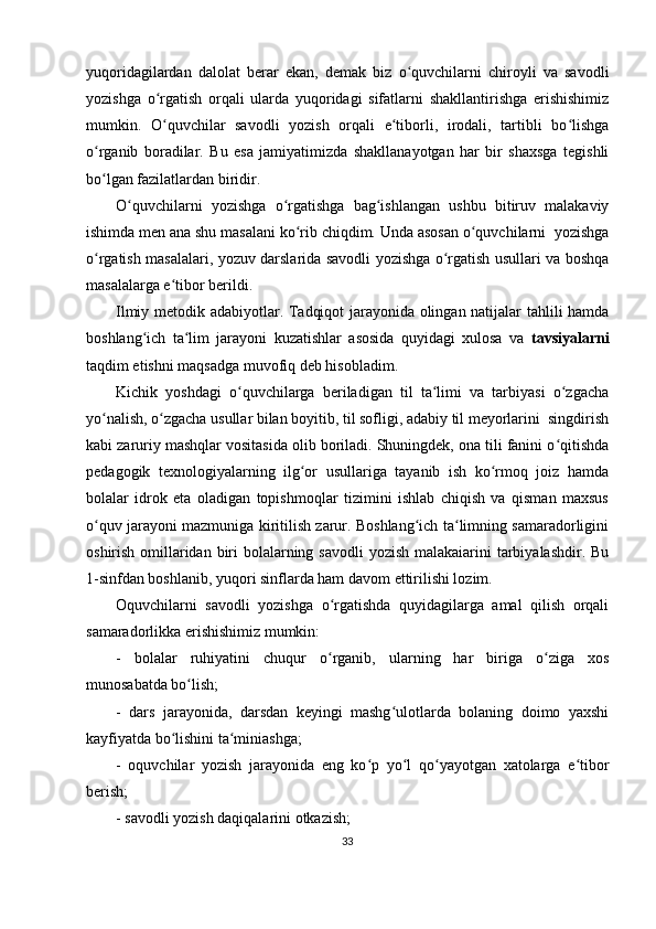 yuqoridagilardan   dalolat   berar   ekan,   demak   biz   o quvchilarni   chiroyli   va   savodliʻ
yozishga   o rgatish   orqali   ularda   yuqoridagi   sifatlarni   shakllantirishga   erishishimiz	
ʻ
mumkin.   O quvchilar   savodli   yozish   orqali   e tiborli,   irodali,   tartibli   bo lishga
ʻ ʻ ʻ
o rganib   boradilar.   Bu   esa   jamiyatimizda   shakllanayotgan   har   bir   shaxsga   tegishli	
ʻ
bo lgan fazilatlardan biridir.
ʻ
O quvchilarni   yozishga   o rgatishga   bag ishlangan   ushbu   bitiruv   malakaviy	
ʻ ʻ ʻ
ishimda men ana shu masalani ko rib chiqdim. Unda asosan o quvchilarni  yozishga	
ʻ ʻ
o rgatish masalalari, yozuv darslarida savodli yozishga o rgatish usullari va boshqa	
ʻ ʻ
masalalarga e tibor berildi.	
ʻ
Ilmiy metodik adabiyotlar. Tadqiqot jarayonida olingan natijalar tahlili hamda
boshlang ich   ta lim   jarayoni   kuzatishlar   asosida   quyidagi   xulosa   va  	
ʻ ʻ tavsiyalarni
taqdim etishni maqsadga muvofiq deb hisobladim.
Kichik   yoshdagi   o quvchilarga   beriladigan   til   ta limi   va   tarbiyasi   o zgacha	
ʻ ʻ ʻ
yo nalish, o zgacha usullar bilan boyitib, til sofligi, adabiy til meyorlarini  singdirish	
ʻ ʻ
kabi zaruriy mashqlar vositasida olib boriladi. Shuningdek, ona tili fanini o qitishda	
ʻ
pedagogik   texnologiyalarning   ilg or   usullariga   tayanib   ish   ko rmoq   joiz   hamda	
ʻ ʻ
bolalar   idrok   eta   oladigan   topishmoqlar   tizimini   ishlab   chiqish   va   qisman   maxsus
o quv jarayoni mazmuniga kiritilish zarur. Boshlang ich ta limning samaradorligini	
ʻ ʻ ʻ
oshirish omillaridan biri  bolalarning savodli  yozish malakaiarini tarbiyalashdir. Bu
1-sinfdan boshlanib, yuqori sinflarda ham davom ettirilishi lozim.
Oquvchilarni   savodli   yozishga   o rgatishda   quyidagilarga   amal   qilish   orqali	
ʻ
samaradorlikka erishishimiz mumkin:
-   bolalar   ruhiyatini   chuqur   o rganib,   ularning   har   biriga   o ziga   xos
ʻ ʻ
munosabatda bo lish;	
ʻ
-   dars   jarayonida,   darsdan   keyingi   mashg ulotlarda   bolaning   doimo   yaxshi	
ʻ
kayfiyatda bo lishini ta miniashga;	
ʻ ʻ
-   oquvchilar   yozish   jarayonida   eng   ko p   yo l   qo yayotgan   xatolarga   e tibor	
ʻ ʻ ʻ ʻ
berish;
- savodli yozish daqiqalarini otkazish;
33 