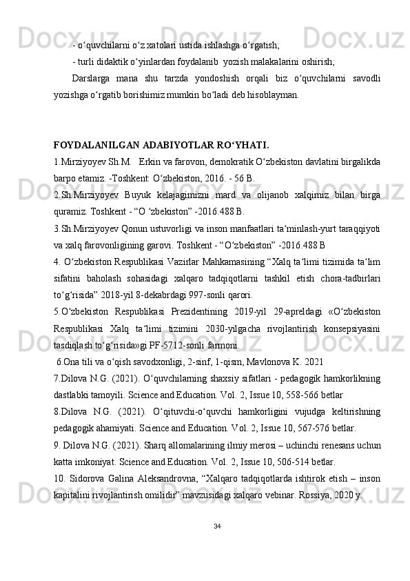 - o quvchilarni o z xatolari ustida ishlashga o rgatish;ʻ ʻ ʻ
- turli didaktik o yinlardan foydalanib  yozish malakalarini oshirish;	
ʻ
Darslarga   mana   shu   tarzda   yondoshish   orqali   biz   o quvchilarni   savodli	
ʻ
yozishga o rgatib borishimiz mumkin bo ladi deb hisoblayman.	
ʻ ʻ
FOYDALANILGAN ADABIYOTLAR RO YHATI.	
ʻ
1.Mirziyoyev Sh.M.   Erkin va farovon, demokratik O zbekiston davlatini birgalikda	
ʻ
barpo etamiz. -Toshkent: O zbekiston, 2016. - 56 B.	
ʻ
2.Sh.Mirziyoyev   Buyuk   kelajagimizni   mard   va   olijanob   xalqimiz   bilan   birga
quramiz. Toshkent - “O  zbekiston” -2016.488 B.	
ʻ
3.Sh.Mirziyoyev Qonun ustuvorligi va inson manfaatlari ta minlash-yurt taraqqiyoti	
ʻ
va xalq farovonligining garovi. Toshkent - “O zbekiston” -2016.488 B	
ʻ
4. O zbekiston Respublikasi  Vazirlar Mahkamasining “Xalq ta limi tizimida ta lim	
ʻ ʻ ʻ
sifatini   baholash   sohasidagi   xalqaro   tadqiqotlarni   tashkil   etish   chora-tadbirlari
to g risida” 2018-yil 8-dekabrdagi 997-sonli qarori. 	
ʻ ʻ
5.O zbekiston   Respublikasi   Prezidentining   2019-yil   29-apreldagi   «O zbekiston
ʻ ʻ
Respublikasi   Xalq   ta limi   tizimini   2030-yilgacha   rivojlantirish   konsepsiyasini	
ʻ
tasdiqlash to g risida»gi PF-5712-sonli farmoni.	
ʻ ʻ
 6.Ona tili va o qish savodxonligi, 2-sinf, 1-qism, Mavlonova K. 2021	
ʻ
7.Dilova N.G. (2021). O quvchilarning shaxsiy sifatlari - pedagogik hamkorlikning	
ʻ
dastlabki tamoyili. Science and Education. Vol. 2, Issue 10, 558-566 betlar
8.Dilova   N.G.   (2021).   O qituvchi-o quvchi   hamkorligini   vujudga   keltirishning	
ʻ ʻ
pedagogik ahamiyati. Science and Education. Vol. 2, Issue 10, 567-576 betlar.
9. Dilova N.G. (2021). Sharq allomalarining ilmiy merosi – uchinchi renesans uchun
katta imkoniyat. Science and Education. Vol. 2, Issue 10, 506-514 betlar.
10.   Sidorova   Galina   Aleksandrovna,   “Xalqaro   tadqiqotlarda   ishtirok   etish   –   inson
kapitalini rivojlantirish omilidir” mavzusidagi xalqaro vebinar. Rossiya, 2020 y. 
34 