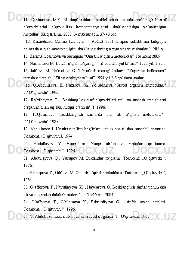 11.   Qurbonova   M.F.   Mustaqil   ishlarni   tashkil   etish   asosida   boshlang ich   sinfʻ
o quvchilarini   o quv-bilish   kompetensiyalarini   shakllantirishga   yo naltirilgan	
ʻ ʻ ʻ
metodlar. Xalq ta limi, 2020. 3- maxsus son, 37-43 bet.	
ʻ
  12.   Kuznetsova   Marina   Ivanovna,   “   PIRLS   2021   xalqaro   solishtirma   tadqiqoti
doirasida o qish savodxonligini shakllantirishning o ziga xos xususiyatlari”. 2021y.	
ʻ ʻ
13. Karima Qosimova va boshqalar “Ona tili o qitish metodikasi” Toshkent 2009. 	
ʻ
14. Nurmatova M. Ifodali o qish to garagi. “Til va adabiyot ta limi” 1992 yil. 1-son.	
ʻ ʻ ʻ
15.   Jalilova   M.   Ne matova   G.   Takrorlash   mashg ulotlarini   “Topqirlar   bellashuvi”	
ʻ ʻ
tarzida o tkazish. “Til va adabiyot ta limi” 1994 yil 2-3 qo shma sonlari.	
ʻ ʻ ʻ
  16.   Q.Abdulla е va,   K.   Nazarov,   Sh.   Yo ldosheva   "Savod   orgatish	
ʻ     metodikasi"
T."O qituvchi" 1996.	
ʻ
17.   Ro ziboy	
ʻ е va   O.   "Boshlang ich   sinf   o quvchilari   unli   va   undosh   tovushlarni	ʻ ʻ
o rganish bilan og zaki nutqni o stirish" T. 1996.	
ʻ ʻ ʻ
18.   K.Qosimova   "Boshlang ich   sinflarda	
ʻ   ona   tili   o qitish   m	ʻ е todikasi"      
T."O qituvchi" 1985.	
ʻ
19.   Abdullayev   I.   Uzluksiz   ta lim   bog inlari   uchun   ona   tilidan   muqobil   dasturlar.	
ʻ ʻ
Toshk е nt.  O qituvchi , 1994. 	
‖ ʻ ‖
20.   Abdullay е v   Y.   Hamrohim.   Yangi   alifbo   va   imlodan   qo llanma.	
ʻ
Toshk е nt. ,,O qituvchi , 1996.	
ʻ ʻʻ
21.   Abdullay е va   Q.,   Yusupov   M.   Diktantlar   to plami.   Toshk	
ʻ е nt.   ,,O qituvchi ,	ʻ ʻʻ
1976. 
22. Ashrapova T., Odilova M. Ona tili o qitish m	
ʻ е todikasi. Toshk е nt. ,,O qituvchi ,	ʻ ʻʻ
1984. 
23. G afforova T., Nurullayeva SH., Haydarova O. Boshlang ich sinflar uchun ona	
ʻ ʻ
tili va o qishdan didaktik materiallar. Toshk	
ʻ е nt. 2004. 
24.   G afforova   T.,   G ulomova   X.,   Eshturdiyeva   G.   1-sinfda   savod   darslari.
ʻ ʻ
Toshk е nt. ,,O qituvchi , 1996.	
ʻ ʻʻ
25. Y. Abdullaev. Eski maktabda xat-savod o rgatish. T.: O qituvchi, 1960. 	
ʻ ʻ
35 