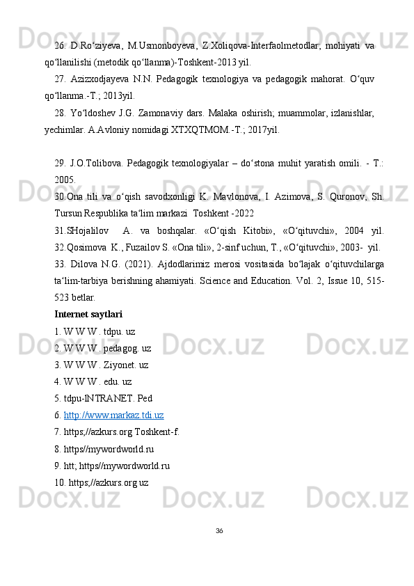 26.   D.Ro ziyeva,   M.Usmonboyeva,   Z.Xoliqova-Interfaolmetodlar;   mohiyati   vaʻ
qo llanilishi (metodik qo llanma)-Toshkent-2013 yil. 	
ʻ ʻ
27.   Azizxodjayeva   N.N.   Pedagogik   texnologiya   va   pedagogik   mahorat.   O quv	
ʻ
qo llanma.-T.; 2013yil. 	
ʻ
28.   Yo ldoshev   J.G.   Zamonaviy   dars.   Malaka   oshirish;   muammolar,   izlanishlar,	
ʻ
yechimlar. A.Avloniy nomidagi XTXQTMOM.-T.; 2017yil. 
29.   J.O.Tolibova.   Pedagogik   texnologiyalar   –   do stona   muhit   yaratish   omili.   -   T.:	
ʻ
2005. 
30.Ona   tili   va   o qish   savodxonligi   K.   Mavlonova,   I.   Azimova,   S.   Quronov,   Sh.	
ʻ
Tursun Respublika ta lim markazi  Toshkent -2022	
ʻ
31.SHojalilov     A.   va   boshqalar.   «O qish   Kitobi»,   «O qituvchi»,   2004   yil.	
ʻ ʻ
32.Qosimova  K., Fuzailov S. «Ona tili», 2-sinf uchun, T., «O qituvchi», 2003-  yil.	
ʻ
33.   Dilova   N.G.   (2021).   Ajdodlarimiz   merosi   vositasida   bo lajak   o qituvchilarga
ʻ ʻ
ta lim-tarbiya  berishning  ahamiyati. Science and Education. Vol. 2, Issue  10, 515-	
ʻ
523 betlar.
Internet saytlari 
1. W W W . tdpu. uz 
2. W W W . pedagog. uz 
3. W W W . Ziyonet. uz 
4. W W W . edu. uz 
5. tdpu-lNTRANET. Ped
6.  http://www.markaz.tdi.uz
7. https;//azkurs.org Toshkent-f. 
8. https//mywordworld.ru 
9. htt; https//mywordworld.ru 
10. https;//azkurs.org uz
36 