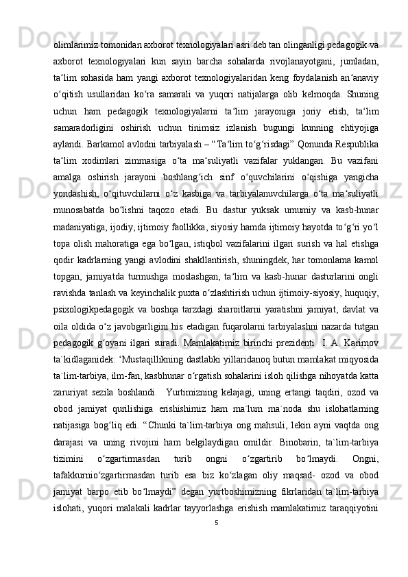 olimlarimiz tomonidan axborot texnologiyalari asri deb tan olinganligi pedagogik va
axborot   texnologiyalari   kun   sayin   barcha   sohalarda   rivojlanayotgani,   jumladan,
ta lim   sohasida   ham   yangi   axborot   texnologiyalaridan   keng   foydalanish   an anaviyʻ ʻ
o qitish   usullaridan   ko ra   samarali   va   yuqori   natijalarga   olib   kelmoqda.   Shuning
ʻ ʻ
uchun   ham   pedagogik   texnologiyalarni   ta lim   jarayoniga   joriy   etish,   ta lim	
ʻ ʻ
samaradorligini   oshirish   uchun   tinimsiz   izlanish   bugungi   kunning   ehtiyojiga
aylandi. Barkamol avlodni tarbiyalash – “Ta lim to g risdagi” Qonunda Respublika
ʻ ʻ ʻ
ta lim   xodimlari   zimmasiga   o ta   ma suliyatli   vazifalar   yuklangan.   Bu   vazifani	
ʻ ʻ ʻ
amalga   oshirish   jarayoni   boshlang ich   sinf   o quvchilarini   o qishiga   yangicha	
ʻ ʻ ʻ
yondashish,   o qituvchilarni   o z   kasbiga   va   tarbiyalanuvchilarga   o ta   ma suliyatli	
ʻ ʻ ʻ ʻ
munosabatda   bo lishni   taqozo   etadi.   Bu   dastur   yuksak   umumiy   va   kasb-hunar	
ʻ
madaniyatiga, ijodiy, ijtimoiy faollikka, siyosiy hamda ijtimoiy hayotda to g ri yo l	
ʻ ʻ ʻ
topa  olish   mahoratiga   ega  bo lgan,   istiqbol   vazifalarini   ilgari   surish   va   hal   etishga	
ʻ
qodir   kadrlarning   yangi   avlodini   shakllantirish,   shuningdek,   har   tomonlama   kamol
topgan,   jamiyatda   turmushga   moslashgan,   ta lim   va   kasb-hunar   dasturlarini   ongli	
ʻ
ravishda tanlash va keyinchalik puxta o zlashtirish uchun ijtimoiy-siyosiy, huquqiy,	
ʻ
psixologikpedagogik   va   boshqa   tarzdagi   sharoitlarni   yaratishni   jamiyat,   davlat   va
oila  oldida   o z   javobgarligini   his   etadigan   fuqarolarni   tarbiyalashni   nazarda   tutgan	
ʻ
pedagogik   g oyani   ilgari   suradi.   Mamlakatimiz   birinchi   prezidenti     I.   A.   Karimov
ʻ
ta`kidlaganidek:  Mustaqillikning dastlabki yillaridanoq butun mamlakat miqyosida	
ʻ
ta`lim-tarbiya, ilm-fan, kasbhunar o rgatish sohalarini isloh qilishga nihoyatda katta	
ʻ
zaruriyat   sezila   boshlandi.     Yurtimizning   kelajagi,   uning   ertangi   taqdiri,   ozod   va
obod   jamiyat   qurilishiga   erishishimiz   ham   ma`lum   ma`noda   shu   islohatlarning
natijasiga   bog liq   edi.   “Chunki   ta`lim-tarbiya   ong   mahsuli,   lekin   ayni   vaqtda   ong	
ʻ
darajasi   va   uning   rivojini   ham   belgilaydigan   omildir.   Binobarin,   ta`lim-tarbiya
tizimini   o zgartirmasdan   turib   ongni   o zgartirib   bo lmaydi.   Ongni,
ʻ ʻ ʻ
tafakkurnio zgartirmasdan   turib   esa   biz   ko zlagan   oliy   maqsad-   ozod   va   obod
ʻ ʻ
jamiyat   barpo   etib   bo lmaydi”   degan   yurtboshimizning   fikrlaridan   ta`lim-tarbiya	
ʻ
islohati,   yuqori   malakali   kadrlar   tayyorlashga   erishish   mamlakatimiz   taraqqiyotini
5 