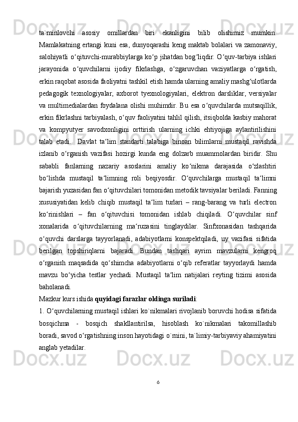 ta`minlovchi   asosiy   omillardan   biri   ekanligini   bilib   olishimiz   mumkin.
Mamlakatning ertangi  kuni  esa, dunyoqarashi  keng maktab bolalari  va zamonaviy,
salohiyatli o qituvchi-murabbiylarga ko p jihatdan bog liqdir. O quv-tarbiya ishlariʻ ʻ ʻ ʻ
jarayonida   o quvchilarni   ijodiy   fikrlashga,   o zgaruvchan   vaziyatlarga   o rgatish,
ʻ ʻ ʻ
erkin raqobat asosida faoliyatni tashkil etish hamda ularning amaliy mashg ulotlarda	
ʻ
pedagogik   texnologiyalar,   axborot   tyexnologiyalari,   elektron   darsliklar,   versiyalar
va multimedialardan  foydalana  olishi  muhimdir. Bu  esa o quvchilarda mutsaqillik,	
ʻ
erkin fikrlashni tarbiyalash, o quv faoliyatini tahlil qilish, itsiqbolda kasbiy mahorat	
ʻ
va   kompyutyer   savodxonligini   orttirish   ularning   ichki   ehtiyojiga   aylantirilishini
talab   etadi.     Davlat   ta lim   standarti   talabiga   binoan   bilimlarni   mustaqil   ravishda	
ʻ
izlanib   o rganish   vazifasi   hozirgi   kunda   eng   dolzarb   mu	
ʻ а mmolardan   biridir.   Shu
sababli   fanlarning   nazariy   asoslarini   amaliy   ko nikma   darajasida   o zlashtiri	
ʻ ʻ
bo lishda   mustaqil   ta limning   roli   beqiyosdir.   O quvchilarga   mustaqil   ta limni	
ʻ ʻ ʻ ʻ
bajarish yuzasidan fan o qituvchilari tomonidan metodik tavsiyalar beriladi. Fanning	
ʻ
xususiyatidan   kelib   chiqib   mustaqil   ta lim   turlari   –   rang-barang   va   turli   electron	
ʻ
ko rinishlari   –   fan   o qituvchisi   tomonidan   ishlab   chiqiladi.   O quvchilar   sinf	
ʻ ʻ ʻ
xonalarida   o qituvchilarning   ma ruzasini   tinglaydilar.   Sinfxonasidan   tashqarida	
ʻ ʻ
o quvchi   darslarga   tayyorlanadi,   adabiyotlarni   konspektqiladi,   uy   vazifasi   sifatida	
ʻ
berilgan   topshiriqlarni   bajaradi.   Bundan   tashqari   ayrim   mavzularni   kengroq
o rganish   maqsadida   qo shimcha   adabiyotlarni   o qib   referatlar   tayyorlaydi   hamda
ʻ ʻ ʻ
mavzu   bo yicha   testlar   yechadi.   Mustaqil   ta lim   natijalari   reyting   tizimi   asosida	
ʻ ʻ
baholanadi.
Mazkur kurs ishida  quyidagi farazlar oldinga suriladi :
1. O quvchilarning mustaqil ishlari ko`nikmalari rivojlanib boruvchi hodisa sifatida	
ʻ
bosqichma   -   bosqich   shakllantirilsa,   hisoblash   ko`nikmalari   takomillashib
boradi,   savod o rgatishning inson hayotidagi o`rnini, ta`limiy-tarbiyaviy ahamiyatini	
ʻ
anglab yetadilar.
6