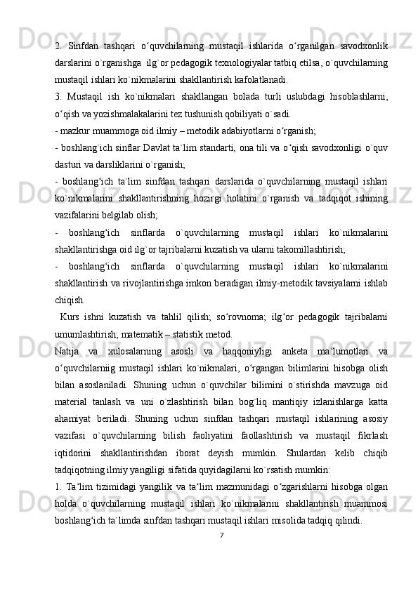 2.   Sinfdan   tashqari   o quvchilarning   mustaqil   ishlarida   o rganilgan   savodxonlikʻ ʻ
darslarini o`rganishga  ilg`or pedagogik texnologiyalar tatbiq etilsa, o`quvchilarning
mustaqil ishlari ko`nikmalarini shakllantirish kafolatlanadi.
3.   Mustaqil   ish   ko`nikmalari   shakllangan   bolada   turli   uslubdagi   hisoblashlarni,
o qish va yozishmalakalarini tez tushunish qobiliyati o`sadi.	
ʻ
- mazkur muammoga oid ilmiy – metodik adabiyotlarni o rganish;	
ʻ
- boshlang`ich sinflar Davlat ta`lim standarti, ona tili va o qish savodxonligi o`quv	
ʻ
dasturi va darsliklarini o`rganish;
-   boshlang ich   ta`lim   sinfdan   tashqari   darslarida   o`quvchilarning   mustaqil   ishlari	
ʻ
ko`nikmalarini   shakllantirishning   hozirgi   holatini   o`rganish   va   tadqiqot   ishining
vazifalarini belgilab olish;
-   boshlang ich   sinflarda   o`quvchilarning   mustaqil   ishlari   ko`nikmalarini
ʻ
shakllantirishga oid ilg`or tajribalarni kuzatish va ularni takomillashtirish;
-   boshlang ich   sinflarda   o`quvchilarning   mustaqil   ishlari   ko`nikmalarini
ʻ
shakllantirish va rivojlantirishga imkon beradigan ilmiy-metodik tavsiyalarni ishlab
chiqish.
  Kurs   ishni   kuzatish   va   tahlil   qilish;   so rovnoma;   ilg or   pedagogik   tajribalarni	
ʻ ʻ
umumlashtirish; matematik – statistik metod.
Natija   va   xulosalarning   asosli   va   haqqoniyligi   anketa   ma lumotlari   va	
ʻ
o quvchilarniig   mustaqil   ishlari   ko`nikmalari,   o rgangan   bilimlarini   hisobga   olish	
ʻ ʻ
bilan   asoslaniladi.   Shuning   uchun   o`quvchilar   bilimini   o`stirishda   mavzuga   oid
material   tanlash   va   uni   o`zlashtirish   bilan   bog`liq   mantiqiy   izlanishlarga   katta
ahamiyat   beriladi.   Shuning   uchun   sinfdan   tashqari   mustaqil   ishlarining   asosiy
vazifasi   o`quvchilarning   bilish   faoliyatini   faollashtirish   va   mustaqil   fikrlash
iqtidorini   shakllantirishdan   iborat   deyish   mumkin.   Shulardan   kelib   chiqib
tadqiqotning ilmiy yangiligi sifatida quyidagilarni ko`rsatish mumkin:
1.   Ta lim   tizimidagi   yangilik   va   ta lim   mazmunidagi   o zgarishlarni   hisobga   olgan	
ʻ ʻ ʻ
holda   o`quvchilarning   mustaqil   ishlari   ko`nikmalarini   shakllantirish   muammosi
boshlang ich ta`limda sinfdan tashqari mustaqil ishlari misolida tadqiq qilindi.	
ʻ
7 