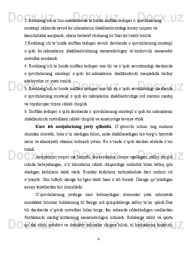 2. Boshlang ich ta lim maktablarida ta`limda sinfdan tashqari o`quvchilarning ʻ ʻ
mustaqil ishlarida savod ko`nikmalarini shakllantirishdagi asosiy nuqson va 
kamchiliklar aniqlandi, ularni bartaraf etishning yo llari ko rsatib berildi.	
ʻ ʻ
3.Boshlang`ich ta limda sinfdan tashqari savod  darslarida o`quvchilarning mustaqil	
ʻ
o`qish   ko`nikmalarini   shakllantirishning   samaradorligini   ta minlovchi   samarador	
ʻ
m е todlar asoslandi.
4. Boshlang ich ta`limda sinfdan tashqari ona tili va o qish savodxonligi darslarida	
ʻ ʻ
o`quvchilarning   mustaqil   o`qish   ko`nikmalarini   shakllantirish   maqsadida   badiiy
adabiyotlar ro`yxati tuzildi.
5. Boshlang ich ta`limda sinfdan tashqari ona tili va o qish savodxonligi darslarida
ʻ ʻ
o`quvchilarning mustaqil  o`qish ko`nikmalarini  shakllantirishga  oid maxsus  mashq
va topshiriqlar tizimi ishlab chiqildi.
6. Sinfdan tashqari o`qish darslarida o`quvchilarning mustaqil o`qish ko`nikmalarini
shakllantirish m е todikasi ishlab chiqildi va amaliyotga tavsiya etildi.
Kurs   ish   natijalarining   joriy   qilinishi.   O qituvchi   uchun   eng   muhimi	
ʻ
shundan iboratki, bola o zi oladigan bilim, unda shakllanadigan his-tuyg u hayotda	
ʻ ʻ
zarur va ahamiyatli ekanini tushunib yetsin. Bu o rinda o qish darslari alohida o rin	
ʻ ʻ ʻ
tutadi.
Jamiyatimiz yuqori ma lumotli, fan asoslarini chuqur egallagan, milliy istiqlol	
ʻ
ruhida   tarbiyalangan,   o z   bilimlarini   ishlab   chiqarishga   mohirlik   bilan   tatbiq   qila	
ʻ
oladigan   kishilarni   talab   etadi.   Bunday   kishilarni   tarbiyalashda   dars   muhim   rol
o ynaydi.   Shu   tufayli   darsga   bo lgan   talab   ham   o sib   boradi.   Darsga   qo yiladigan	
ʻ ʻ ʻ ʻ
asosiy talablardan biri ilmiylikdir. 
O quvchilarning   yoshiga   mos   kelmaydigan   elementar   yoki   nihoyatda	
ʻ
murakkab   bilimlar   bolalarning   til   faniga   oid   qiziqishlariga   salbiy   ta sir   qiladi.Ona	
ʻ
tili   darslarida   o qitish   metodlari   bilan   birga,   fan   sohasida   ishlatiladigan   usullardan	
ʻ
foydalanish   mashg ulotlarning   samaradorligini   oshiradi.   Bolalarga   tahlil   va   qayta	
ʻ
qo sha olish, induktiv va deduktiv xulosalar chiqara bilish, til hodisalarini kuzatish,	
ʻ
8 