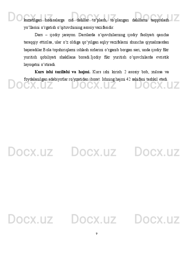 kuzatilgan   hodisalarga   oid   dalillar   to plash,   to plangan   dalillarni   taqqoslashʻ ʻ
yo llarini o rgatish o qituvchining asosiy vazifasidir.	
ʻ ʻ ʻ
Dars   –   ijodiy   jarayon.   Darslarda   o quvchilarning   ijodiy   faoliyati   qancha	
ʻ
taraqqiy ettirilsa,  ular  o z oldiga qo yilgan aqliy vazifalarni shuncha qiynalmasdan	
ʻ ʻ
bajaradilar.Bola topshiriqlarni ishlash sirlarini o rganib borgan sari, unda ijodiy fikr	
ʻ
yuritish   qobiliyati   shakllana   boradi.Ijodiy   fikr   yuritish   o quvchilarda   evristik	
ʻ
layoqatni o stiradi.	
ʻ
Kurs   ishi   tuzilishi   va   hajmi.   Kurs   ishi   kirish   2   asosiy   bob,   xulosa   va
foydalanilgan adabiyotlar ro yxatidan iborat. Ishning hajmi 42 sahifani tashkil etadi.	
ʻ
                                         
           
9 