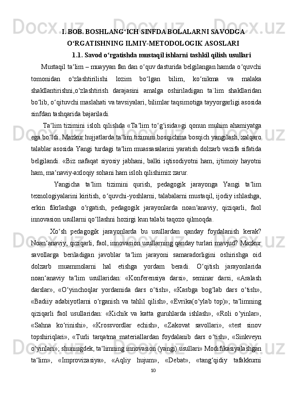 I. BOB. BOSHLANG ICH SINFDA BOLALARNI SAVODGAʻ
O RGATISHNING	
ʻ   ILMIY-METODOLOGIK ASOSLARI
1.1. Savod o rgatishda mustaqil ishlarni tashkil qilish usullari	
ʻ
  Mustaqil ta lim – muayyan fan dan o quv dasturida belgilangan hamda o quvchi	
ʻ ʻ ʻ
tomonidan   o zlashtirilishi   lozim   bo lgan   bilim,   ko nikma   va   malaka
ʻ ʻ ʻ
shakllantirishni,o zlashtirish   darajasini   amalga   oshiriladigan   ta`lim   shakllaridan	
ʻ
bo lib, o qituvchi maslahati va tavsiyalari, bilimlar taqsimotiga tayyorgarligi asosida	
ʻ ʻ
sinfdan tashqarida bajariladi. 
    Ta lim   tizimini   isloh   qilishda   «Ta lim   to g isida»gi   qonun   muhim   ahamiyatga	
ʻ ʻ ʻ ʻ
ega bo ldi. Mazkur hujjatlarda ta lim tizimini bosqichma bosqich yangilash, xalqaro
ʻ ʻ
talablar asosida Yangi turdagi ta lim muassasalarini yaratish dolzarb vazifa sifatida	
ʻ
belgilandi.   «Biz   nafaqat   siyosiy   jabhani,   balki   iqtisodiyotni   ham,   ijtimoiy   hayotni
ham, ma naviy-axloqiy sohani ham isloh qilishimiz zarur. 	
ʻ
      Yangicha   ta lim   tizimini   qurish,   pedagogik   jarayonga   Yangi   ta lim	
ʻ ʻ
texnologiyalarini kiritish, o quvchi-yoshlarni, talabalarni mustaqil, ijodiy ishlashga,	
ʻ
erkin   fikrlashga   o rgatish,   pedagogik   jarayonlarda   noan anaviy,   qiziqarli,   faol	
ʻ ʻ
innovasion usullarni qo llashni hozirgi kun talabi taqozo qilmoqda. 	
ʻ
      Xo sh   pedagogik   jarayonlarda   bu   usullardan   qanday   foydalanish   kerak?	
ʻ
Noan anaviy, qiziqarli, faol, innovasion usullarning qanday turlari mavjud? Mazkur	
ʻ
savollarga   beriladigan   javoblar   ta lim   jarayoni   samaradorligini   oshirishga   oid	
ʻ
dolzarb   muammolarni   hal   etishga   yordam   beradi.   O qitish   jarayonlarida	
ʻ
noan anaviy   ta lim   usullaridan:   «Konferensiya   darsi»,   seminar   darsi,   «Aralash	
ʻ ʻ
darslar»,   «O yinchoqlar   yordamida   dars   o tish»,   «Kasbga   bog lab   dars   o tish»,	
ʻ ʻ ʻ ʻ
«Badiiy   adabiyotlarni   o rganish   va   tahlil   qilish»,   «Evrika(o ylab   top)»;   ta limning	
ʻ ʻ ʻ
qiziqarli   faol   usullaridan:   «Kichik   va   katta   guruhlarda   ishlash»,   «Roli   o yinlar»,	
ʻ
«Sahna   ko rinishi»,   «Krossvordlar   echish»,   «Zakovat   savollari»,   «test   sinov	
ʻ
topshiriqlari»,   «Turli   tarqatma   materiallardan   foydalanib   dars   o tish»,   «Sinkveyn	
ʻ
o yinlari»; shuningdek, ta limning innovasion (yangi) usullari» Modifikasiyalashgan	
ʻ ʻ
ta lim»,   «Improvizasiya»,   «Aqliy   hujum»,   «Debat»,   «tang qidiy   tafakkurni
ʻ ʻ
10 