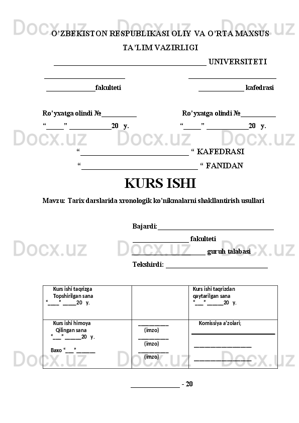 O’ZBEKISTON RESPUBLIKASI OLIY VA O’RTA MAXSUS
TA’LIM VAZIRLIGI
______________________________________ UNIVERSITETI
_______________________                                    _________________________
  ______________fakulteti                                            _____________ kafedrasi 
Ro’yxatga olindi №__________                          Ro’yxatga olindi №__________
“_____” ____________20   y.                             “_____” ____________20   y.
“___________________________ “ KAFEDRASI
“_____________________________ “ FANIDAN
KURS ISHI 
Mavzu: Tarix darslarida xronologik ko'nikmalarni shakllantirish usullari 
                                                   Bajardi:_________________________________
                                                   ________________ fakulteti        
_____________________ guruh talabasi 
                                                   Tekshirdi: _____________________________
      Kurs ishi taqrizga
      Topshirilgan sana 
“____” _____20   y.  Kurs ishi taqrizdan 
 qaytarilgan sana
 “___” ______20   y. 
      Kurs ishi himoya 
        Qilingan sana 
    “___” ______20   y.
    Baxo “___”_______    ___________
        (imzo)
   ___________
        (imzo)
   ___________
        (imzo)       Komissiya a’zolari;
  _____________________
  _____________________
 
                                                  ______________ - 20  
