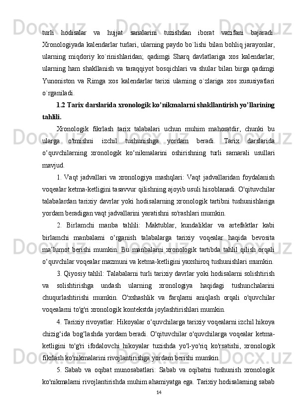 turli   hodisalar   va   hujjat   sanalarini   tuzishdan   iborat   vazifani   bajaradi.
Xronologiyada kalеndarlar turlari, ularning paydo bo`lishi bilan bohliq jarayonlar,
ularning   miqdoriy   ko`rinishlaridan;   qadimgi   Sharq   davlatlariga   xos   kalеndarlar;
ularning   ham   shakllanish   va   taraqqiyot   bosqichlari   va   shular   bilan   birga   qadimgi
Yunoniston   va   Rimga   xos   kalеndarlar   tarixi   ularning   o`zlariga   xos   xususiyatlari
o`rganiladi.
1.2 Tarix darslarida xronologik ko’nikmalarni shakllantirish yo’llarining
tahlili.
Xronologik   fikrlash   tarix   talabalari   uchun   muhim   mahoratdir,   chunki   bu
ularga   o'tmishni   izchil   tushunishga   yordam   beradi.   Tarix   darslarida
o‘quvchilarning   xronologik   ko‘nikmalarini   oshirishning   turli   samarali   usullari
mavjud.
1.   Vaqt   jadvallari   va   xronologiya   mashqlari:   Vaqt   jadvallaridan   foydalanish
voqealar ketma-ketligini tasavvur qilishning ajoyib usuli hisoblanadi. O'qituvchilar
talabalardan tarixiy davrlar  yoki   hodisalarning xronologik tartibni  tushunishlariga
yordam beradigan vaqt jadvallarini yaratishni so'rashlari mumkin.
2.   Birlamchi   manba   tahlili:   Maktublar,   kundaliklar   va   artefaktlar   kabi
birlamchi   manbalarni   o‘rganish   talabalarga   tarixiy   voqealar   haqida   bevosita
ma’lumot   berishi   mumkin.   Bu   manbalarni   xronologik   tartibda   tahlil   qilish   orqali
o‘quvchilar voqealar mazmuni va ketma-ketligini yaxshiroq tushunishlari mumkin.
3. Qiyosiy tahlil: Talabalarni turli tarixiy davrlar yoki hodisalarni solishtirish
va   solishtirishga   undash   ularning   xronologiya   haqidagi   tushunchalarini
chuqurlashtirishi   mumkin.   O'xshashlik   va   farqlarni   aniqlash   orqali   o'quvchilar
voqealarni to'g'ri xronologik kontekstda joylashtirishlari mumkin.
4. Tarixiy rivoyatlar: Hikoyalar o‘quvchilarga tarixiy voqealarni izchil hikoya
chizig‘ida bog‘lashda yordam beradi. O'qituvchilar o'quvchilarga voqealar ketma-
ketligini   to'g'ri   ifodalovchi   hikoyalar   tuzishda   yo'l-yo'riq   ko'rsatishi,   xronologik
fikrlash ko'nikmalarini rivojlantirishga yordam berishi mumkin.
5.   Sabab   va   oqibat   munosabatlari:   Sabab   va   oqibatni   tushunish   xronologik
ko'nikmalarni rivojlantirishda muhim ahamiyatga ega. Tarixiy hodisalarning sabab
14 