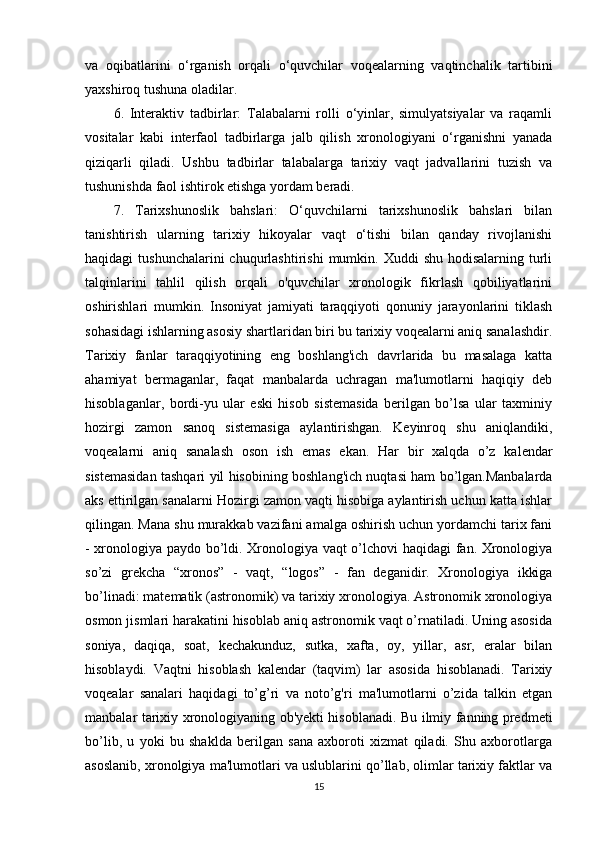 va   oqibatlarini   o‘rganish   orqali   o‘quvchilar   voqealarning   vaqtinchalik   tartibini
yaxshiroq tushuna oladilar.
6.   Interaktiv   tadbirlar:   Talabalarni   rolli   o‘yinlar,   simulyatsiyalar   va   raqamli
vositalar   kabi   interfaol   tadbirlarga   jalb   qilish   xronologiyani   o‘rganishni   yanada
qiziqarli   qiladi.   Ushbu   tadbirlar   talabalarga   tarixiy   vaqt   jadvallarini   tuzish   va
tushunishda faol ishtirok etishga yordam beradi.
7.   Tarixshunoslik   bahslari:   O‘quvchilarni   tarixshunoslik   bahslari   bilan
tanishtirish   ularning   tarixiy   hikoyalar   vaqt   o‘tishi   bilan   qanday   rivojlanishi
haqidagi  tushunchalarini  chuqurlashtirishi   mumkin. Xuddi   shu  hodisalarning  turli
talqinlarini   tahlil   qilish   orqali   o'quvchilar   xronologik   fikrlash   qobiliyatlarini
oshirishlari   mumkin.   Insoniyat   jamiyati   taraqqiyoti   qonuniy   jarayonlarini   tiklash
sohasidagi ishlarning asosiy shartlaridan biri bu tarixiy voqealarni aniq sanalashdir.
Tarixiy   fanlar   taraqqiyotining   eng   boshlang'ich   davrlarida   bu   masalaga   katta
ahamiyat   bermaganlar,   faqat   manbalarda   uchragan   ma'lumotlarni   haqiqiy   deb
hisoblaganlar,   bordi-yu   ular   eski   hisob   sistemasida   berilgan   bo’lsa   ular   taxminiy
hozirgi   zamon   sanoq   sistemasiga   aylantirishgan.   Keyinroq   shu   aniqlandiki,
voqealarni   aniq   sanalash   oson   ish   emas   ekan.   Har   bir   xalqda   o’z   kalendar
sistemasidan tashqari yil hisobining boshlang'ich nuqtasi ham bo’lgan.Manbalarda
aks ettirilgan sanalarni Hozirgi zamon vaqti hisobiga aylantirish uchun katta ishlar
qilingan. Mana shu murakkab vazifani amalga oshirish uchun yordamchi tarix fani
- xronologiya paydo bo’ldi. Xronologiya vaqt o’lchovi haqidagi fan. Xronologiya
so’zi   grekcha   “xronos”   -   vaqt,   “logos”   -   fan   deganidir.   Xronologiya   ikkiga
bo’linadi: matematik (astronomik) va tarixiy xronologiya. Astronomik xronologiya
osmon jismlari harakatini hisoblab aniq astronomik vaqt o’rnatiladi. Uning asosida
soniya,   daqiqa,   soat,   kechakunduz,   sutka,   xafta,   oy,   yillar,   asr,   eralar   bilan
hisoblaydi.   Vaqtni   hisoblash   kalendar   (taqvim)   lar   asosida   hisoblanadi.   Tarixiy
voqealar   sanalari   haqidagi   to’g’ri   va   noto’g'ri   ma'lumotlarni   o’zida   talkin   etgan
manbalar tarixiy xronologiyaning ob'yekti hisoblanadi. Bu ilmiy fanning predmeti
bo’lib,   u   yoki   bu   shaklda   berilgan   sana   axboroti   xizmat   qiladi.   Shu   axborotlarga
asoslanib, xronolgiya ma'lumotlari va uslublarini qo’llab, olimlar tarixiy faktlar va
15 