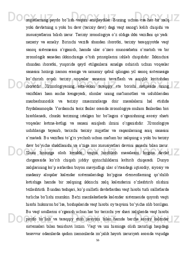 xujjatlarning   paydo   bo’lish   vaqtini   aniqlaydilar.   Buning   uchun   esa   har   bir   xalq
yoki   davlatning   u   yoki   bu   davr   (tarixiy   davr)   dagi   vaqt   sanog'i   kelib   chiqishi   va
xususiyatlarini   bilish   zarur.   Tarixiy   xronologiya   o’z   oldiga   ikki   vazifani   qo`yadi:
nazariy   va   amaliy.   Birinchi   vazifa   shundan   iborotki,   tarixiy   taraqqiyotda   vaqt
sanoq   sistemasini   o’rganish,   hamda   ular   o’zaro   munosabatni   o’rnatish   va   bir
xronologik   sanadan   ikkinchisiga   o’tish   prinsiplarini   ishlab   chiqishdir.   Ikkinchisi
shundan   iboratki,   yuqorida   qayd   etilganlarni   amalga   oshirish   uchun   voqealar
sanasini   hozirgi   zamon   erasiga   va   umumiy   qabul   qilingan   yil   sanoq   sistemasiga
ko’chirish   orqali   tarixiy   voqealar   sanasini   tavsiflash   va   aniqlik   kiritishdan
iboratdir.   Xronologiyaning   asta-sekin   taraqqiy   eta   borishi   natijasida   uning
vazifalari   ham   ancha   kengayadi;   olimlar   uning   ma'lumotlari   va   uslublaridan
manbashunoslik   va   tarixiy   muammolarga   doir   masalalarni   hal   etishda
foydalanmoqda. Yordamchi tarix fanlar orasida xronologiya muhim fanlardan biri
hisoblanadi,   chunki   tarixning   istalgan   bir   bo’lagini   o’rganishning   asosiy   sharti
voqealar   ketma-ketligi   va   sanani   aniqlash   ilmini   o’rganishdir.   Xronologiya
uslublariga   tayanib,   tarixchi   tarixiy   xujjatlar   va   raqamlarning   aniq   sanasini
o’rnatadi. Bu vazifani to’g’ri yechish uchun ma'lum bir xalqning u yoki bu tarixiy
davr bo’yicha shakllanishi  va o’ziga xos xususiyatlari davrini sanashi  bilan zarur.
Shuni   hisoinga   olish   kerakki,   vaqtni   hisoblash   masalasini   birgina   davlat
chegarasida   ko’rib   chiqish   jiddiy   qiyinchiliklarni   keltirib   chiqaradi.   Dunyo
xalqlarining ko’p asrlardan buyon mavjudligi ular o’rtasidagi iqtisodiy, siyosiy va
madaniy   aloqalar   kalendar   sistemalaridagi   ko’pgina   elementlarning   qo’shilib
ketishiga   hamda   bir   xalqning   ikkinchi   xalq   kalendarini   o’zlashtirib   olishini
tezlashtirdi. Bundan tashqari, ko’p millatli davlatlardan vaqt hisobi turli millatlarda
turlicha bo’lishi  mumkin. Ba'zi  mamlakatlarda kalendar  sistemasida  quyosh vaqti
hisobi hukmron bo’lsa, boshqalarida vaqt hisobi oy taqvimi bo’yicha olib borilgan.
Bu vaqt usullarini o’rganish uchun har bir tarixchi yer shari xalqlarida vaqt hisobi
paydo   bo’lish   va   taraqqiy   etish   jarayoni   bilan   hamda   barcha   asosiy   kalendar
sistemalari   bilan   tanishuvi   lozim.   Vaqt   va   uni   hisoinga   olish   zarurligi   haqidagi
tasavvur   odamlarda   qadim   zamonlarda   xo’jalik   hayoti   zaruriyati   asosida   vujudga
16 