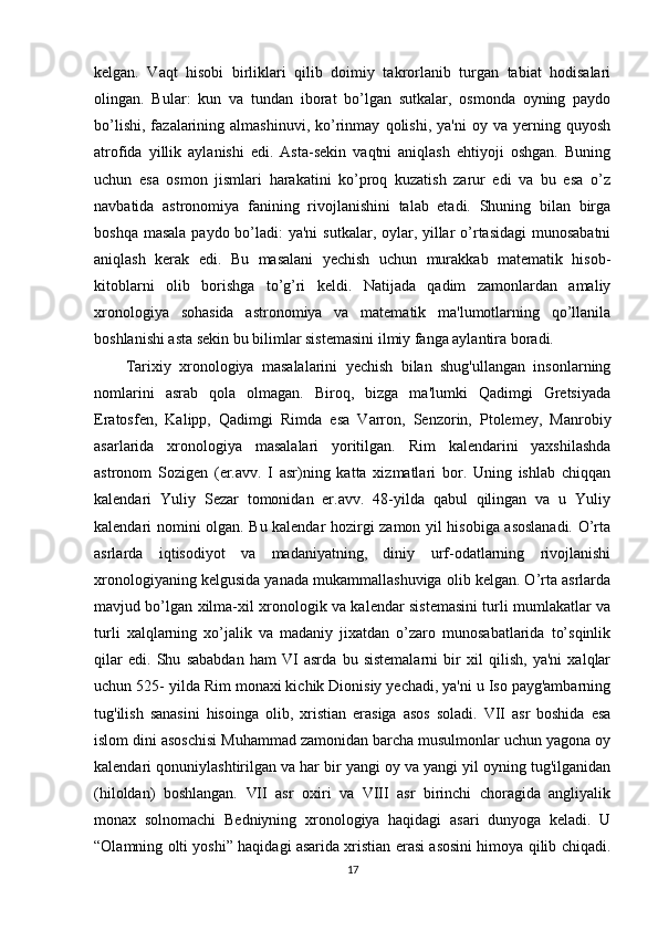 kelgan.   Vaqt   hisobi   birliklari   qilib   doimiy   takrorlanib   turgan   tabiat   hodisalari
olingan.   Bular:   kun   va   tundan   iborat   bo’lgan   sutkalar,   osmonda   oyning   paydo
bo’lishi,   fazalarining  almashinuvi,   ko’rinmay   qolishi,   ya'ni   oy   va   yerning   quyosh
atrofida   yillik   aylanishi   edi.   Asta-sekin   vaqtni   aniqlash   ehtiyoji   oshgan.   Buning
uchun   esa   osmon   jismlari   harakatini   ko’proq   kuzatish   zarur   edi   va   bu   esa   o’z
navbatida   astronomiya   fanining   rivojlanishini   talab   etadi.   Shuning   bilan   birga
boshqa masala paydo bo’ladi:  ya'ni  sutkalar, oylar, yillar  o’rtasidagi  munosabatni
aniqlash   kerak   edi.   Bu   masalani   yechish   uchun   murakkab   matematik   hisob-
kitoblarni   olib   borishga   to’g’ri   keldi.   Natijada   qadim   zamonlardan   amaliy
xronologiya   sohasida   astronomiya   va   matematik   ma'lumotlarning   qo’llanila
boshlanishi asta sekin bu bilimlar sistemasini ilmiy fanga aylantira boradi. 
Tarixiy   xronologiya   masalalarini   yechish   bilan   shug'ullangan   insonlarning
nomlarini   asrab   qola   olmagan.   Biroq,   bizga   ma'lumki   Qadimgi   Gretsiyada
Eratosfen,   Kalipp,   Qadimgi   Rimda   esa   Varron,   Senzorin,   Ptolemey,   Manrobiy
asarlarida   xronologiya   masalalari   yoritilgan.   Rim   kalendarini   yaxshilashda
astronom   Sozigen   (er.avv.   I   asr)ning   katta   xizmatlari   bor.   Uning   ishlab   chiqqan
kalendari   Yuliy   Sezar   tomonidan   er.avv.   48-yilda   qabul   qilingan   va   u   Yuliy
kalendari nomini olgan. Bu kalendar hozirgi zamon yil hisobiga asoslanadi. O’rta
asrlarda   iqtisodiyot   va   madaniyatning,   diniy   urf-odatlarning   rivojlanishi
xronologiyaning kelgusida yanada mukammallashuviga olib kelgan. O’rta asrlarda
mavjud bo’lgan xilma-xil xronologik va kalendar sistemasini turli mumlakatlar va
turli   xalqlarning   xo’jalik   va   madaniy   jixatdan   o’zaro   munosabatlarida   to’sqinlik
qilar   edi.   Shu   sababdan   ham   VI   asrda   bu   sistemalarni   bir   xil   qilish,   ya'ni   xalqlar
uchun 525- yilda Rim monaxi kichik Dionisiy yechadi, ya'ni u Iso payg'ambarning
tug'ilish   sanasini   hisoinga   olib,   xristian   erasiga   asos   soladi.   VII   asr   boshida   esa
islom dini asoschisi Muhammad zamonidan barcha musulmonlar uchun yagona oy
kalendari qonuniylashtirilgan va har bir yangi oy va yangi yil oyning tug'ilganidan
(hiloldan)   boshlangan.   VII   asr   oxiri   va   VIII   asr   birinchi   choragida   angliyalik
monax   solnomachi   Bedniyning   xronologiya   haqidagi   asari   dunyoga   keladi.   U
“Olamning olti yoshi” haqidagi asarida xristian erasi asosini himoya qilib chiqadi.
17 