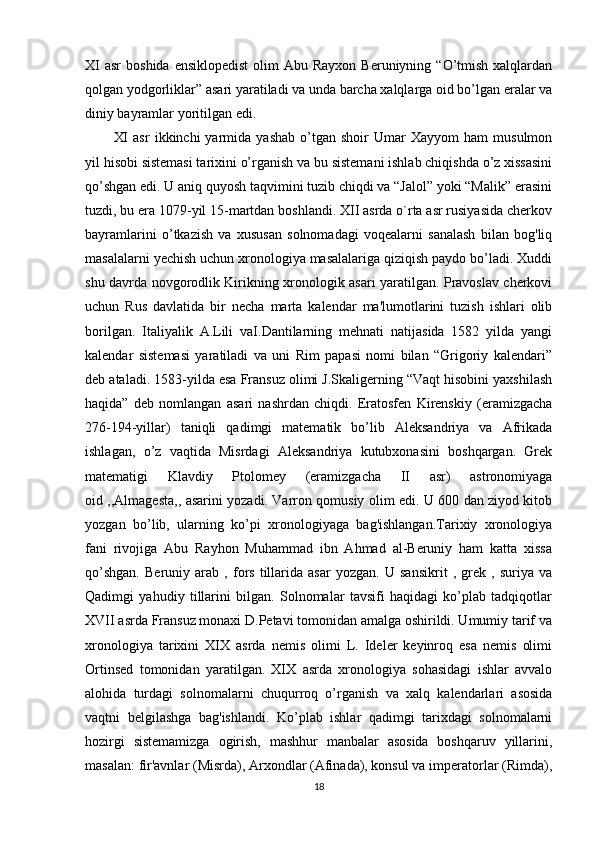 XI   asr   boshida  ensiklopedist  olim   Abu Rayxon  Beruniyning  “O’tmish  xalqlardan
qolgan yodgorliklar” asari yaratiladi va unda barcha xalqlarga oid bo’lgan eralar va
diniy bayramlar yoritilgan edi. 
XI   asr   ikkinchi   yarmida  yashab   o’tgan   shoir   Umar   Xayyom   ham   musulmon
yil hisobi sistemasi tarixini o’rganish va bu sistemani ishlab chiqishda o’z xissasini
qo’shgan edi. U aniq quyosh taqvimini tuzib chiqdi va “Jalol” yoki “Malik” erasini
tuzdi, bu era 1079-yil 15-martdan boshlandi. XII asrda o`rta asr rusiyasida cherkov
bayramlarini   o’tkazish   va   xususan   solnomadagi   voqealarni   sanalash   bilan   bog'liq
masalalarni yechish uchun xronologiya masalalariga qiziqish paydo bo’ladi. Xuddi
shu davrda novgorodlik Kirikning xronologik asari yaratilgan. Pravoslav cherkovi
uchun   Rus   davlatida   bir   necha   marta   kalendar   ma'lumotlarini   tuzish   ishlari   olib
borilgan.   Italiyalik   A.Lili   vaI.Dantilarning   mehnati   natijasida   1582   yilda   yangi
kalendar   sistemasi   yaratiladi   va   uni   Rim   papasi   nomi   bilan   “Grigoriy   kalendari”
deb ataladi. 1583-yilda esa Fransuz olimi J.Skaligerning “Vaqt hisobini yaxshilash
haqida”   deb   nomlangan   asari   nashrdan   chiqdi.   Eratosfen   Kirenskiy   (eramizgacha
276-194-yillar)   taniqli   qadimgi   matematik   bo’lib   Aleksandriya   va   Afrikada
ishlagan,   o’z   vaqtida   Misrdagi   Aleksandriya   kutubxonasini   boshqargan.   Grek
matematigi   Klavdiy   Ptolomey   (eramizgacha   II   asr)   astronomiyaga
oid ,,Almagesta,, asarini yozadi. Varron qomusiy olim edi. U 600 dan ziyod kitob
yozgan   bo’lib,   ularning   ko’pi   xronologiyaga   bag'ishlangan.Tarixiy   xronologiya
fani   rivojiga   Abu   Rayhon   Muhammad   ibn   Ahmad   al-Beruniy   ham   katta   xissa
qo’shgan.   Beruniy   arab   ,   fors   tillarida   asar   yozgan.   U   sansikrit   ,   grek   ,   suriya   va
Qadimgi   yahudiy   tillarini   bilgan.   Solnomalar   tavsifi   haqidagi   ko’plab   tadqiqotlar
XVII asrda Fransuz monaxi D.Petavi tomonidan amalga oshirildi. Umumiy tarif va
xronologiya   tarixini   XIX   asrda   nemis   olimi   L.   Ideler   keyinroq   esa   nemis   olimi
Ortinsed   tomonidan   yaratilgan.   XIX   asrda   xronologiya   sohasidagi   ishlar   avvalo
alohida   turdagi   solnomalarni   chuqurroq   o’rganish   va   xalq   kalendarlari   asosida
vaqtni   belgilashga   bag'ishlandi.   Ko’plab   ishlar   qadimgi   tarixdagi   solnomalarni
hozirgi   sistemamizga   ogirish,   mashhur   manbalar   asosida   boshqaruv   yillarini,
masalan: fir'avnlar (Misrda), Arxondlar (Afinada), konsul va imperatorlar (Rimda),
18 