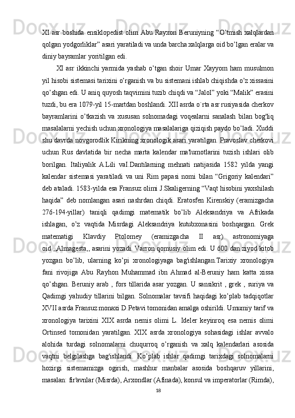XI   asr   boshida  ensiklopedist  olim   Abu Rayxon  Beruniyning  “O’tmish  xalqlardan
qolgan yodgorliklar” asari yaratiladi va unda barcha xalqlarga oid bo’lgan eralar va
diniy bayramlar yoritilgan edi. 
XI   asr   ikkinchi   yarmida  yashab   o’tgan   shoir   Umar   Xayyom   ham   musulmon
yil hisobi sistemasi tarixini o’rganish va bu sistemani ishlab chiqishda o’z xissasini
qo’shgan edi. U aniq quyosh taqvimini tuzib chiqdi va “Jalol” yoki “Malik” erasini
tuzdi, bu era 1079-yil 15-martdan boshlandi. XII asrda o`rta asr rusiyasida cherkov
bayramlarini   o’tkazish   va   xususan   solnomadagi   voqealarni   sanalash   bilan   bog'liq
masalalarni yechish uchun xronologiya masalalariga qiziqish paydo bo’ladi. Xuddi
shu davrda novgorodlik Kirikning xronologik asari yaratilgan. Pravoslav cherkovi
uchun   Rus   davlatida   bir   necha   marta   kalendar   ma'lumotlarini   tuzish   ishlari   olib
borilgan.   Italiyalik   A.Lili   vaI.Dantilarning   mehnati   natijasida   1582   yilda   yangi
kalendar   sistemasi   yaratiladi   va   uni   Rim   papasi   nomi   bilan   “Grigoriy   kalendari”
deb ataladi. 1583-yilda esa Fransuz olimi J.Skaligerning “Vaqt hisobini yaxshilash
haqida”   deb   nomlangan   asari   nashrdan   chiqdi.   Eratosfen   Kirenskiy   (eramizgacha
276-194-yillar)   taniqli   qadimgi   matematik   bo’lib   Aleksandriya   va   Afrikada
ishlagan,   o’z   vaqtida   Misrdagi   Aleksandriya   kutubxonasini   boshqargan.   Grek
matematigi   Klavdiy   Ptolomey   (eramizgacha   II   asr)   astronomiyaga
oid ,,Almagesta,, asarini yozadi. Varron qomusiy olim edi. U 600 dan ziyod kitob
yozgan   bo’lib,   ularning   ko’pi   xronologiyaga   bag'ishlangan.Tarixiy   xronologiya
fani   rivojiga   Abu   Rayhon   Muhammad   ibn   Ahmad   al-Beruniy   ham   katta   xissa
qo’shgan.   Beruniy   arab   ,   fors   tillarida   asar   yozgan.   U   sansikrit   ,   grek   ,   suriya   va
Qadimgi   yahudiy   tillarini   bilgan.   Solnomalar   tavsifi   haqidagi   ko’plab   tadqiqotlar
XVII asrda Fransuz monaxi D.Petavi tomonidan amalga oshirildi. Umumiy tarif va
xronologiya   tarixini   XIX   asrda   nemis   olimi   L.   Ideler   keyinroq   esa   nemis   olimi
Ortinsed   tomonidan   yaratilgan.   XIX   asrda   xronologiya   sohasidagi   ishlar   avvalo
alohida   turdagi   solnomalarni   chuqurroq   o’rganish   va   xalq   kalendarlari   asosida
vaqtni   belgilashga   bag'ishlandi.   Ko’plab   ishlar   qadimgi   tarixdagi   solnomalarni
hozirgi   sistemamizga   ogirish,   mashhur   manbalar   asosida   boshqaruv   yillarini,
masalan: fir'avnlar (Misrda), Arxondlar (Afinada), konsul va imperatorlar (Rimda),
18