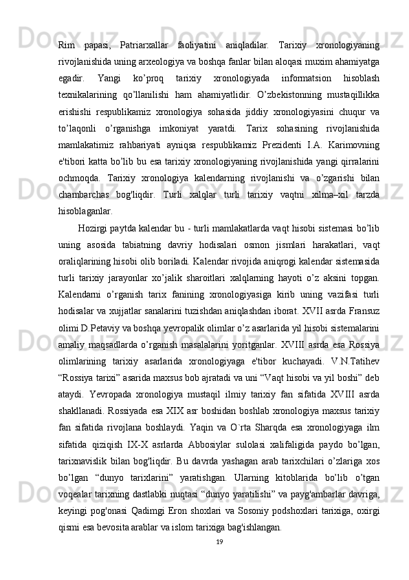 Rim   papasi,   Patriarxallar   faoliyatini   aniqladilar.   Tarixiy   xronologiyaning
rivojlanishida uning arxeologiya va boshqa fanlar bilan aloqasi muxim ahamiyatga
egadir.   Yangi   ko’proq   tarixiy   xronologiyada   informatsion   hisoblash
texnikalarining   qo’llanilishi   ham   ahamiyatlidir.   O’zbekistonning   mustaqillikka
erishishi   respublikamiz   xronologiya   sohasida   jiddiy   xronologiyasini   chuqur   va
to’laqonli   o’rganishga   imkoniyat   yaratdi.   Tarix   sohasining   rivojlanishida
mamlakatimiz   rahbariyati   ayniqsa   respublikamiz   Prezidenti   I.A.   Karimovning
e'tibori katta bo’lib bu esa tarixiy xronologiyaning rivojlanishida yangi qirralarini
ochmoqda.   Tarixiy   xronologiya   kalendarning   rivojlanishi   va   o’zgarishi   bilan
chambarchas   bog'liqdir.   Turli   xalqlar   turli   tarixiy   vaqtni   xilma–xil   tarzda
hisoblaganlar. 
Hozirgi paytda kalendar bu - turli mamlakatlarda vaqt hisobi sistemasi bo’lib
uning   asosida   tabiatning   davriy   hodisalari   osmon   jismlari   harakatlari,   vaqt
oraliqlarining hisobi olib boriladi. Kalendar rivojida aniqrogi kalendar sistemasida
turli   tarixiy   jarayonlar   xo’jalik   sharoitlari   xalqlarning   hayoti   o’z   aksini   topgan.
Kalendarni   o’rganish   tarix   fanining   xronologiyasiga   kirib   uning   vazifasi   turli
hodisalar va xujjatlar sanalarini tuzishdan aniqlashdan iborat. XVII asrda Fransuz
olimi D.Petaviy va boshqa yevropalik olimlar o’z asarlarida yil hisobi sistemalarini
amaliy   maqsadlarda   o’rganish   masalalarini   yoritganlar.   XVIII   asrda   esa   Rossiya
olimlarining   tarixiy   asarlarida   xronologiyaga   e'tibor   kuchayadi.   V.N.Tatihev
“Rossiya tarixi” asarida maxsus bob ajratadi va uni “Vaqt hisobi va yil boshi” deb
ataydi.   Yevropada   xronologiya   mustaqil   ilmiy   tarixiy   fan   sifatida   XVIII   asrda
shakllanadi. Rossiyada  esa  XIX asr  boshidan boshlab xronologiya maxsus tarixiy
fan   sifatida   rivojlana   boshlaydi.   Yaqin   va   O`rta   Sharqda   esa   xronologiyaga   ilm
sifatida   qiziqish   IX-X   asrlarda   Abbosiylar   sulolasi   xalifaligida   paydo   bo’lgan,
tarixnavislik   bilan   bog'liqdir.   Bu   davrda   yashagan   arab   tarixchilari   o’zlariga   xos
bo’lgan   “dunyo   tarixlarini”   yaratishgan.   Ularning   kitoblarida   bo’lib   o’tgan
voqealar tarixning dastlabki nuqtasi “dunyo yaratilishi” va payg'ambarlar davriga,
keyingi   pog'onasi   Qadimgi   Eron   shoxlari   va   Sosoniy   podshoxlari   tarixiga,   oxirgi
qismi esa bevosita arablar va islom tarixiga bag'ishlangan.
19 