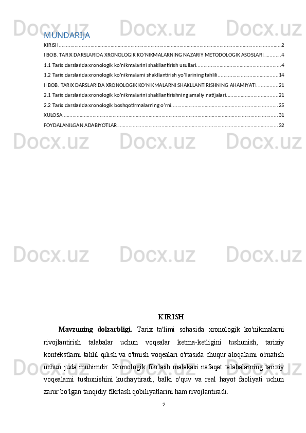 MUNDARIJA
KIRISH .......................................................................................................................................................... 2
I BOB. TARIX DARSLARIDA XRONOLOGIK KO’NIKMALARNING NAZARIY METODOLOGIK ASOSLARI. ........... 4
1.1 Tarix darslarida xronologik ko’nikmalarini shakllantirish usullari. .......................................................... 4
1.2 Tarix darslarida xronologik ko’nikmalarni shakllantirish yo’llarining tahlili. ......................................... 14
II BOB. TARIX DARSLARIDA XRONOLOGIK KO’NIKMALARNI SHAKLLANTIRISHNING AHAMIYATI. .............. 21
2.1 Tarix darslarida xronologik ko’nikmalarini shakllantirishning amaliy natijalari. ................................... 21
2.2 Tarix darslarida xronologik boshqotirmalarning o’rni. ......................................................................... 25
XULOSA ...................................................................................................................................................... 31
FOYDALANILGAN ADABIYOTLAR ................................................................................................................ 32
KIRISH
Mavzuning   dolzarbligi.   Tarix   ta'limi   sohasida   xronologik   ko'nikmalarni
rivojlantirish   talabalar   uchun   voqealar   ketma-ketligini   tushunish,   tarixiy
kontekstlarni tahlil qilish va o'tmish voqealari o'rtasida chuqur aloqalarni o'rnatish
uchun   juda   muhimdir.   Xronologik   fikrlash   malakasi   nafaqat   talabalarning   tarixiy
voqealarni   tushunishini   kuchaytiradi,   balki   o'quv   va   real   hayot   faoliyati   uchun
zarur bo'lgan tanqidiy fikrlash qobiliyatlarini ham rivojlantiradi.
2
