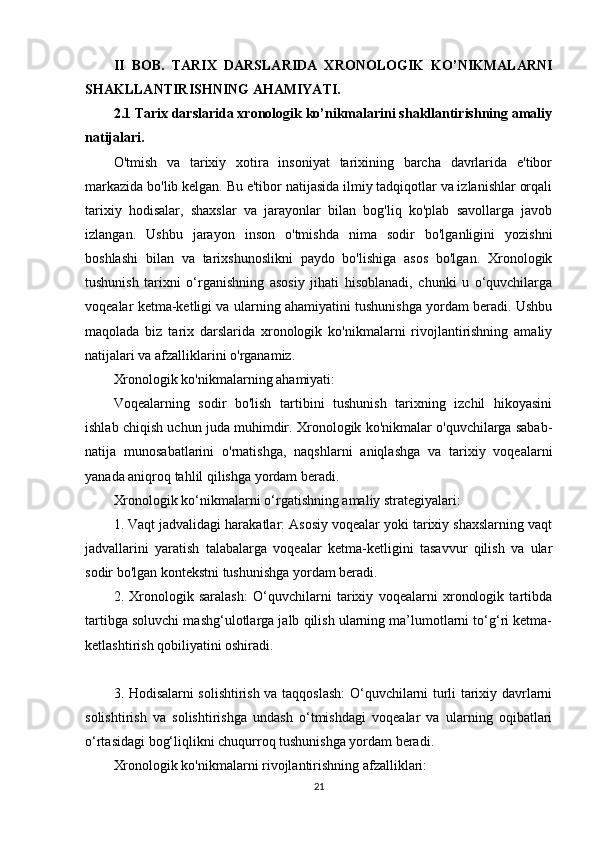 II   BOB.   TARIX   DARSLARIDA   XRONOLOGIK   KO’NIKMALARNI
SHAKLLANTIRISHNING AHAMIYATI.
2.1 Tarix darslarida xronologik ko’nikmalarini shakllantirishning amaliy
natijalari.  
O'tmish   va   tarixiy   xotira   insoniyat   tarixining   barcha   davrlarida   e'tibor
markazida bo'lib kelgan. Bu e'tibor natijasida ilmiy tadqiqotlar va izlanishlar orqali
tarixiy   hodisalar,   shaxslar   va   jarayonlar   bilan   bog'liq   ko'plab   savollarga   javob
izlangan.   Ushbu   jarayon   inson   o'tmishda   nima   sodir   bo'lganligini   yozishni
boshlashi   bilan   va   tarixshunoslikni   paydo   bo'lishiga   asos   bo'lgan.   Xronologik
tushunish   tarixni   o‘rganishning   asosiy   jihati   hisoblanadi,   chunki   u   o‘quvchilarga
voqealar ketma-ketligi va ularning ahamiyatini tushunishga yordam beradi. Ushbu
maqolada   biz   tarix   darslarida   xronologik   ko'nikmalarni   rivojlantirishning   amaliy
natijalari va afzalliklarini o'rganamiz.
Xronologik ko'nikmalarning ahamiyati:
Voqealarning   sodir   bo'lish   tartibini   tushunish   tarixning   izchil   hikoyasini
ishlab chiqish uchun juda muhimdir. Xronologik ko'nikmalar o'quvchilarga sabab-
natija   munosabatlarini   o'rnatishga,   naqshlarni   aniqlashga   va   tarixiy   voqealarni
yanada aniqroq tahlil qilishga yordam beradi.
Xronologik ko‘nikmalarni o‘rgatishning amaliy strategiyalari:
1. Vaqt jadvalidagi harakatlar: Asosiy voqealar yoki tarixiy shaxslarning vaqt
jadvallarini   yaratish   talabalarga   voqealar   ketma-ketligini   tasavvur   qilish   va   ular
sodir bo'lgan kontekstni tushunishga yordam beradi.
2.   Xronologik   saralash:   O‘quvchilarni   tarixiy   voqealarni   xronologik   tartibda
tartibga soluvchi mashg‘ulotlarga jalb qilish ularning ma’lumotlarni to‘g‘ri ketma-
ketlashtirish qobiliyatini oshiradi.
3. Hodisalarni solishtirish va taqqoslash: O‘quvchilarni turli tarixiy davrlarni
solishtirish   va   solishtirishga   undash   o‘tmishdagi   voqealar   va   ularning   oqibatlari
o‘rtasidagi bog‘liqlikni chuqurroq tushunishga yordam beradi.
Xronologik ko'nikmalarni rivojlantirishning afzalliklari:
21 