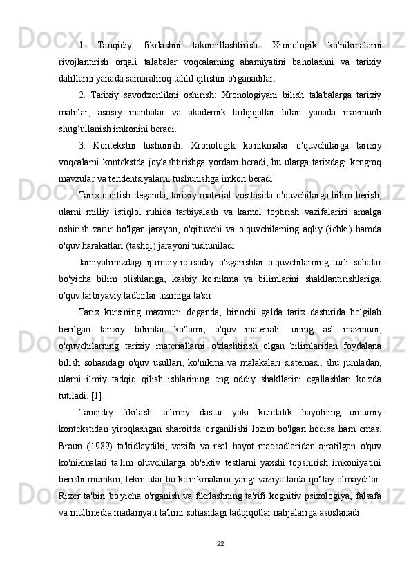 1.   Tanqidiy   fikrlashni   takomillashtirish:   Xronologik   ko'nikmalarni
rivojlantirish   orqali   talabalar   voqealarning   ahamiyatini   baholashni   va   tarixiy
dalillarni yanada samaraliroq tahlil qilishni o'rganadilar.
2.   Tarixiy   savodxonlikni   oshirish:   Xronologiyani   bilish   talabalarga   tarixiy
matnlar,   asosiy   manbalar   va   akademik   tadqiqotlar   bilan   yanada   mazmunli
shug‘ullanish imkonini beradi.
3.   Kontekstni   tushunish:   Xronologik   ko'nikmalar   o'quvchilarga   tarixiy
voqealarni  kontekstda  joylashtirishga  yordam   beradi,  bu ularga  tarixdagi   kengroq
mavzular va tendentsiyalarni tushunishga imkon beradi.
Tarix o'qitish deganda, tarixiy material vositasida o'quvchilarga bilim berish,
ularni   milliy   istiqlol   ruhida   tarbiyalash   va   kamol   toptirish   vazifalarini   amalga
oshirish   zarur   bo'lgan   jarayon,   o'qituvchi   va   o'quvchilarning   aqliy   (ichki)   hamda
o'quv harakatlari (tashqi) jarayoni tushuniladi.
Jamiyatimizdagi   ijtimoiy-iqtisodiy   o'zgarishlar   o'quvchilarning   turli   sohalar
bo'yicha   bilim   olishlariga,   kasbiy   ko'nikma   va   bilimlarini   shakllantirishlariga,
o'quv tarbiyaviy tadbirlar tizimiga ta'sir
Tarix   kursining   mazmuni   deganda,   birinchi   galda   tarix   dasturida   belgilab
berilgan   tarixiy   bilimlar   ko'lami,   o'quv   materiali:   uning   asl   mazmuni,
o'quvchilarning   tarixiy   materiallarni   o'zlashtirish   olgan   bilimlaridan   foydalana
bilish   sohasidagi   o'quv   usullari,   ko'nikma   va   malakalari   sistemasi,   shu   jumladan,
ularni   ilmiy   tadqiq   qilish   ishlarining   eng   oddiy   shakllarini   egallashlari   ko'zda
tutiladi. [1]
Tanqidiy   fikrlash   ta'limiy   dastur   yoki   kundalik   hayotning   umumiy
kontekstidan   yiroqlashgan   sharoitda   o'rganilishi   lozim   bo'lgan   hodisa   ham   emas.
Braun   (1989)   ta'kidlaydiki,   vazifa   va   real   hayot   maqsadlaridan   ajratilgan   o'quv
ko'nikmalari   ta'lim   oluvchilarga   ob'ektiv   testlarni   yaxshi   topshirish   imkoniyatini
berishi mumkin, lekin ular bu ko'nikmalarni yangi vaziyatlarda qo'llay olmaydilar.
Rixer ta'biri bo'yicha o'rganish va fikrlashning ta'rifi kognitiv psixologiya, falsafa
va multmedia madaniyati ta'limi sohasidagi tadqiqotlar natijalariga asoslanadi. 
22 