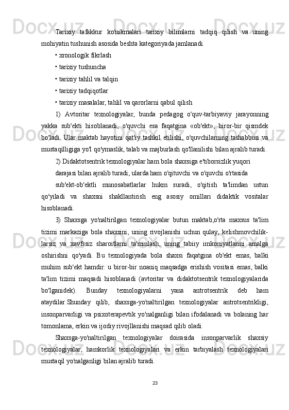 Tarixiy   tafakkur   ko'nikmalari   tarixiy   bilimlarni   tadqiq   qilish   va   uning
mohiyatin tushunish asosida beshta kategoriyada jamlanadi.
• xronologik fikrlash
• tarixiy tushuncha
• tarixiy tahlil va talqin
• tarixiy tadqiqotlar
• tarixiy masalalar, tahlil va qarorlarni qabul qilish
1)   Avtoritar   texnologiyalar,   bunda   pedagog   o'quv-tarbiyaviy   jarayonning
yakka   sub'ekti   hisoblanadi,   o'quvchi   esa   faqatgina   «ob'ekt»,   biror-bir   qismdek
bo'ladi.   Ular   maktab  hayotini   qat'iy   tashkil   etilishi,   o'quvchilarning   tashabbusi   va
mustaqilligiga yo'l qo'ymaslik, talab va majburlash qo'llanilishi bilan ajralib turadi.
2) Didaktotsentrik texnologiyalar ham bola shaxsiga e'tiborsizlik yuqori
darajasi bilan ajralib turadi, ularda ham o'qituvchi va o'quvchi o'rtasida
sub'ekt-ob'ektli   munosabatlarlar   hukm   suradi,   o'qitish   ta'limdan   ustun
qo'yiladi   va   shaxsni   shakllantirish   eng   asosiy   omillari   didaktik   vositalar
hisoblanadi.
3)   Shaxsga   yo'naltirilgan   texnologiyalar   butun   maktab,o'rta   maxsus   ta'lim
tizimi   markaziga   bola   shaxsini,   uning   rivojlanishi   uchun   qulay,   kelishmovchilik-
larsiz   va   xavfssiz   sharoitlarni   ta'minlash,   uning   tabiiy   imkoniyatlarini   amalga
oshirishni   qo'yadi.   Bu   texnologiyada   bola   shaxsi   faqatgina   ob'ekt   emas,   balki
muhim   sub'ekt  hamdir:   u  biror-bir  noaniq  maqsadga  erishish   vositasi   emas,  balki
ta'lim   tizimi   maqsadi   hisoblanadi   (avtoritar   va   didaktotsentrik   texnologiyalarida
bo'lganidek).   Bunday   texnologiyalarni   yana   antrotsentrik   deb   ham
ataydilar.Shunday   qilib,   shaxsga-yo'naltirilgan   texnologiyalar   antrotsentrikligi,
insonparvarligi   va  psixoterapevtik yo'nalganligi  bilan  ifodalanadi   va  bolaning har
tomonlama, erkin va ijodiy rivojllanishi maqsad qilib oladi.
Shaxsga-yo'naltirilgan   texnologiyalar   doirasida   insonparvarlik   shaxsiy
texnologiyalar,   hamkorlik   texnologiyalari   va   erkin   tarbiyalash   texnologiyalari
mustaqil yo'nalganligi bilan ajralib turadi.
23 