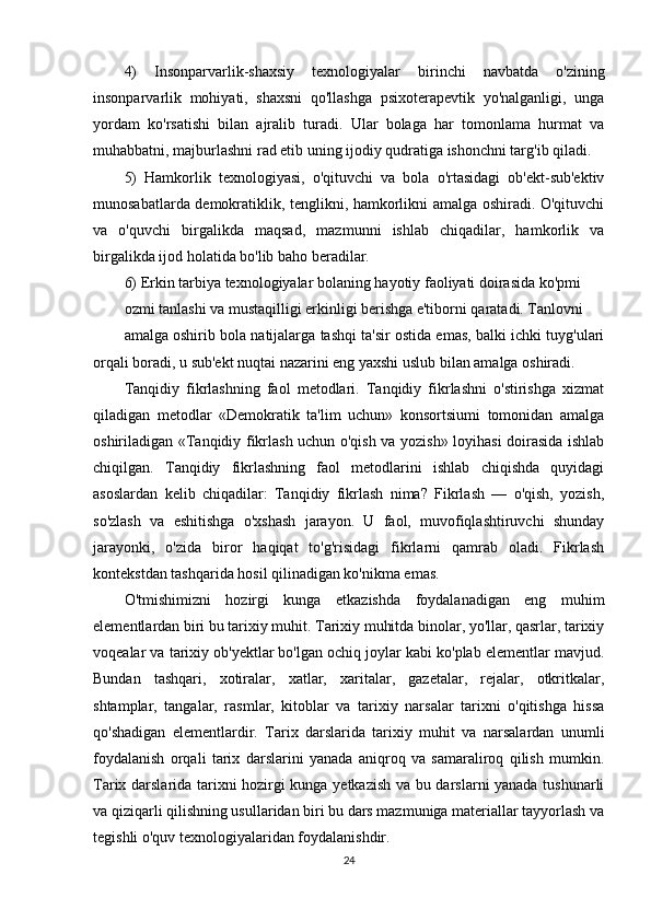 4)   Insonparvarlik-shaxsiy   texnologiyalar   birinchi   navbatda   o'zining
insonparvarlik   mohiyati,   shaxsni   qo'llashga   psixoterapevtik   yo'nalganligi,   unga
yordam   ko'rsatishi   bilan   ajralib   turadi.   Ular   bolaga   har   tomonlama   hurmat   va
muhabbatni, majburlashni rad etib uning ijodiy qudratiga ishonchni targ'ib qiladi.
5)   Hamkorlik   texnologiyasi,   o'qituvchi   va   bola   o'rtasidagi   ob'ekt-sub'ektiv
munosabatlarda demokratiklik, tenglikni, hamkorlikni amalga oshiradi. O'qituvchi
va   o'quvchi   birgalikda   maqsad,   mazmunni   ishlab   chiqadilar,   hamkorlik   va
birgalikda ijod holatida bo'lib baho beradilar.
6) Erkin tarbiya texnologiyalar bolaning hayotiy faoliyati doirasida ko'pmi
ozmi tanlashi va mustaqilligi erkinligi berishga e'tiborni qaratadi. Tanlovni
amalga oshirib bola natijalarga tashqi ta'sir ostida emas, balki ichki tuyg'ulari
orqali boradi, u sub'ekt nuqtai nazarini eng yaxshi uslub bilan amalga oshiradi.
Tanqidiy   fikrlashning   faol   metodlari.   Tanqidiy   fikrlashni   o'stirishga   xizmat
qiladigan   metodlar   «Demokratik   ta'lim   uchun»   konsortsiumi   tomonidan   amalga
oshiriladigan «Tanqidiy fikrlash uchun o'qish va yozish» loyihasi  doirasida ishlab
chiqilgan.   Tanqidiy   fikrlashning   faol   metodlarini   ishlab   chiqishda   quyidagi
asoslardan   kelib   chiqadilar:   Tanqidiy   fikrlash   nima?   Fikrlash   —   o'qish,   yozish,
so'zlash   va   eshitishga   o'xshash   jarayon.   U   faol,   muvofiqlashtiruvchi   shunday
jarayonki,   o'zida   biror   haqiqat   to'g'risidagi   fikrlarni   qamrab   oladi.   Fikrlash
kontekstdan tashqarida hosil qilinadigan ko'nikma emas. 
O'tmishimizni   hozirgi   kunga   etkazishda   foydalanadigan   eng   muhim
elementlardan biri bu tarixiy muhit. Tarixiy muhitda binolar, yo'llar, qasrlar, tarixiy
voqealar va tarixiy ob'yektlar bo'lgan ochiq joylar kabi ko'plab elementlar mavjud.
Bundan   tashqari,   xotiralar,   xatlar,   xaritalar,   gazetalar,   rejalar,   otkritkalar,
shtamplar,   tangalar,   rasmlar,   kitoblar   va   tarixiy   narsalar   tarixni   o'qitishga   hissa
qo'shadigan   elementlardir.   Tarix   darslarida   tarixiy   muhit   va   narsalardan   unumli
foydalanish   orqali   tarix   darslarini   yanada   aniqroq   va   samaraliroq   qilish   mumkin.
Tarix darslarida tarixni hozirgi kunga yetkazish va bu darslarni yanada tushunarli
va qiziqarli qilishning usullaridan biri bu dars mazmuniga materiallar tayyorlash va
tegishli o'quv texnologiyalaridan foydalanishdir.
24 