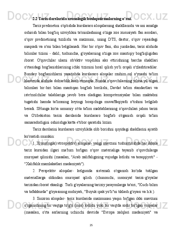 2.2 Tarix darslarida xronologik boshqotirmalarning o’rni.
Tarix predmetini o'qitishda kurslararo aloqalarning shakllanishi va uni amalga
oshirish  bilan  bog'liq  uzviylikni  ta'minlashning   o'ziga  xos   xususiyati   fan  asoslari,
o'quv   predmetining   tuzilishi   va   mazmuni,   uning   DTS,   dastur,   o'quv   rejasidagi
maqsadi va o'rni bilan belgilanadi. Har bir o'quv fani, shu jumladan, tarix alohida
bilimlar   tizimi   -   dalil,   tushuncha,   g'oyalarning   o'ziga   xos   mantiqiy   bog'liqligidan
iborat.   O'quvchilar   ularni   ob'ektiv   voqelikni   aks   ettirishning   barcha   shakllari
o'rtasidagi bog'lanishlarining ichki tizimini hosil qilish yo'li orqali o'zlashtiradilar.
Bunday   bog'lanishlarni   yaratishda   kurslararo   aloqalar   muhim   rol   o'ynashi   ta'lim
klasterida alohida dolzarblik kasb etmoqda. Bunda o'quvchilarning yilma-yil olgan
bilimlari   bir-biri   bilan   mantiqan   bog'lab   borilishi,   Davlat   ta'lim   standartlari   va
iste'molchilar   talablariga   javob   bera   oladigan   kompetensiyalar   bilan   maktabni
tugatishi   hamda   ta'limning   keyingi   bosqichiga   muvaffaqiyatli   o'tishini   belgilab
beradi. SHunga ko'ra umumiy o'rta ta'lim maktablarining o'quvchilari jahon tarixi
va   O'zbekiston   tarixi   darslarida   kurslararo   bog'lab   o'rganish   orqali   ta'lim
samaradorligini oshirishga katta e'tibor qaratishi lozim.
Tarix darslarini kurslararo uzviylikda olib borishni quyidagi shakllarini ajratib
ko'rsatish mumkin:
1. Xronologik(retrospektiv) aloqalar- yangi mavzuni tushuntirishda har ikkala
tarix   kursidan   ilgari   ma'lum   bo'lgan   o'quv   materialiga   tayanib   o'quvchilarga
murojaat qilinishi (masalan, "Arab xalifaligining vujudga kelishi va taraqqiyoti" -
"Xalifalik mamlakatlari madaniyati").
2.   Perspektiv   aloqalar-   kelgusida   sistemali   o'rganish   ko'zda   tutilgan
materiallarga   oldindan   murojaat   qilish.   (chunonchi,   insoniyat   tarixi-g'oyalar
tarixidan iborat ekanligi. Turli g'oyalarning tarixiy jarayonlarga ta'siri, "Kuch-bilim
va tafakkurda" g'oyasining mohiyati, "Buyuk ipak yo'li"ni tiklash g'oyasi va h.k.).
3.   Sinxron   aloqalar-   tarix   kurslarida   mazmunan   yaqin   bo'lgan   ikki   mavzuni
o'rganishning bir vaqtga to'g'ri (mos) kelishi yoki bir vaqtda sodir bo'lgan voqealar
(masalan,   o'rta   asrlarning   uchinchi   davrida   "Evropa   xalqlari   madaniyati"   va
25