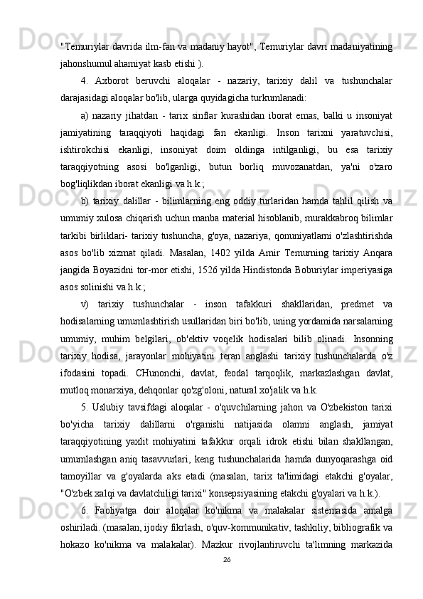 "Temuriylar davrida ilm-fan va madaniy hayot", Temuriylar davri madaniyatining
jahonshumul ahamiyat kasb etishi ).
4.   Axborot   beruvchi   aloqalar   -   nazariy,   tarixiy   dalil   va   tushunchalar
darajasidagi aloqalar bo'lib, ularga quyidagicha turkumlanadi:
a)   nazariy   jihatdan   -   tarix   sinflar   kurashidan   iborat   emas,   balki   u   insoniyat
jamiyatining   taraqqiyoti   haqidagi   fan   ekanligi.   Inson   tarixni   yaratuvchisi,
ishtirokchisi   ekanligi,   insoniyat   doim   oldinga   intilganligi,   bu   esa   tarixiy
taraqqiyotning   asosi   bo'lganligi,   butun   borliq   muvozanatdan,   ya'ni   o'zaro
bog'liqlikdan iborat ekanligi va h.k.;
b)   tarixiy   dalillar   -   bilimlarning   eng   oddiy   turlaridan   hamda   tahlil   qilish   va
umumiy xulosa chiqarish uchun manba material hisoblanib, murakkabroq bilimlar
tarkibi   birliklari-   tarixiy  tushuncha,  g'oya,  nazariya,  qonuniyatlarni   o'zlashtirishda
asos   bo'lib   xizmat   qiladi.   Masalan,   1402   yilda   Amir   Temurning   tarixiy   Anqara
jangida Boyazidni tor-mor etishi, 1526 yilda Hindistonda Boburiylar imperiyasiga
asos solinishi va h.k.;
v)   tarixiy   tushunchalar   -   inson   tafakkuri   shakllaridan,   predmet   va
hodisalarning umumlashtirish usullaridan biri bo'lib, uning yordamida narsalarning
umumiy,   muhim   belgilari,   ob'ektiv   voqelik   hodisalari   bilib   olinadi.   Insonning
tarixiy   hodisa,   jarayonlar   mohiyatini   teran   anglashi   tarixiy   tushunchalarda   o'z
ifodasini   topadi.   CHunonchi,   davlat,   feodal   tarqoqlik,   markazlashgan   davlat,
mutloq monarxiya, dehqonlar qo'zg'oloni, natural xo'jalik va h.k.
5.   Uslubiy   tavsifdagi   aloqalar   -   o'quvchilarning   jahon   va   O'zbekiston   tarixi
bo'yicha   tarixiy   dalillarni   o'rganishi   natijasida   olamni   anglash,   jamiyat
taraqqiyotining   yaxlit   mohiyatini   tafakkur   orqali   idrok   etishi   bilan   shakllangan,
umumlashgan   aniq   tasavvurlari,   keng   tushunchalarida   hamda   dunyoqarashga   oid
tamoyillar   va   g'oyalarda   aks   etadi   (masalan,   tarix   ta'limidagi   etakchi   g'oyalar,
"O'zbek xalqi va davlatchiligi tarixi" konsepsiyasining etakchi g'oyalari va h.k.).
6.   Faoliyatga   doir   aloqalar   ko'nikma   va   malakalar   sistemasida   amalga
oshiriladi. (masalan, ijodiy fikrlash, o'quv-kommunikativ, tashkiliy, bibliografik va
hokazo   ko'nikma   va   malakalar).   Mazkur   rivojlantiruvchi   ta'limning   markazida
26
