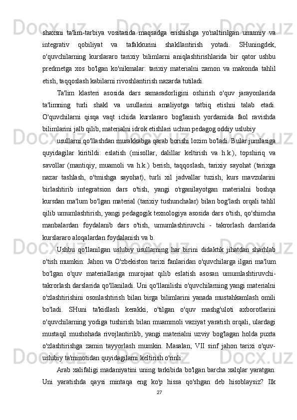 shaxsni   ta'lim-tarbiya   vositasida   maqsadga   erishishga   yo'naltirilgan   umumiy   va
integrativ   qobiliyat   va   tafakkurini   shakllantirish   yotadi.   SHuningdek,
o'quvchilarning   kurslararo   tarixiy   bilimlarni   aniqlashtirishlarida   bir   qator   ushbu
predmetga   xos   bo'lgan   ko'nikmalar:   tarixiy   materialni   zamon   va   makonda   tahlil
etish, taqqoslash kabilarni rivoshlantirish nazarda tutiladi.
Ta'lim   klasteri   asosida   dars   samaradorligini   oshirish   o'quv   jarayonlarida
ta'limning   turli   shakl   va   usullarini   amaliyotga   tatbiq   etishni   talab   etadi.
O'quvchilarni   qisqa   vaqt   ichida   kurslararo   bog'lanish   yordamida   faol   ravishda
bilimlarini jalb qilib, materialni idrok etishlari uchun pedagog oddiy uslubiy
usullarni qo'llashdan murakkabga qarab borishi lozim bo'ladi. Bular jumlasiga
quyidagilar   kiritildi:   eslatish   (misollar,   dalillar   keltirish   va   h.k.),   topshiriq   va
savollar   (mantiqiy,   muamoli   va   h.k.)   berish,   taqqoslash,   tarixiy   sayohat   (tarixga
nazar   tashlash,   o'tmishga   sayohat),   turli   xil   jadvallar   tuzish,   kurs   mavzularini
birlashtirib   integratsion   dars   o'tish,   yangi   o'rganilayotgan   materialni   boshqa
kursdan ma'lum bo'lgan material (tarixiy tushunchalar) bilan bog'lash orqali tahlil
qilib umumlashtirish, yangi pedagogik texnologiya asosida dars o'tish, qo'shimcha
manbalardan   foydalanib   dars   o'tish,   umumlashtiruvchi   -   takrorlash   darslarida
kurslararo aloqalardan foydalanish va b.
Ushbu   qo'llanilgan   uslubiy   usullarning   har   birini   didaktik   jihatdan   sharhlab
o'tish mumkin: Jahon va O'zbekiston tarixi fanlaridan o'quvchilarga ilgari ma'lum
bo'lgan   o'quv   materiallariga   murojaat   qilib   eslatish   asosan   umumlashtiruvchi-
takrorlash darslarida qo'llaniladi. Uni qo'llanilishi o'quvchilarning yangi materialni
o'zlashtirishini   osonlashtirish   bilan   birga   bilimlarini   yanada   mustahkamlash   omili
bo'ladi.   SHuni   ta'kidlash   kerakki,   o'tilgan   o'quv   mashg'uloti   axborotlarini
o'quvchilarning yodiga tushirish bilan muammoli vaziyat  yaratish orqali, ulardagi
mustaqil   mushohada   rivojlantirilib,   yangi   materialni   uzviy   bog'lagan   holda   puxta
o'zlashtirishga   zamin   tayyorlash   mumkin.   Masalan,   VII   sinf   jahon   tarixi   o'quv-
uslubiy ta'minotidan quyidagilarni keltirish o'rinli:
Arab xalifaligi madaniyatini uning tarkibida bo'lgan barcha xalqlar yaratgan.
Uni   yaratishda   qaysi   mintaqa   eng   ko'p   hissa   qo'shgan   deb   hisoblaysiz?   Ilk
27 