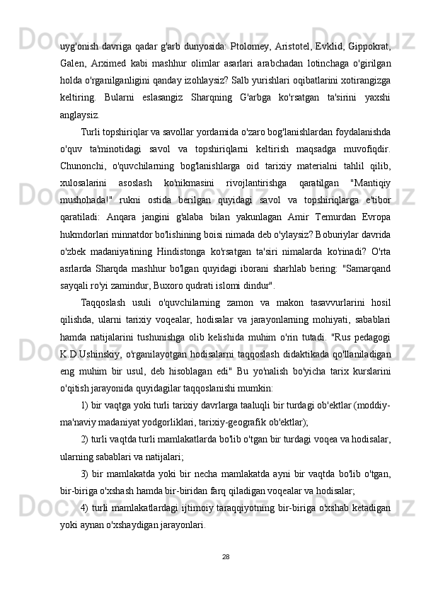 uyg'onish   davriga   qadar   g'arb   dunyosida:   Ptolomey,   Aristotel,   Evklid,   Gippokrat,
Galen,   Arximed   kabi   mashhur   olimlar   asarlari   arabchadan   lotinchaga   o'girilgan
holda o'rganilganligini qanday izohlaysiz? Salb yurishlari oqibatlarini xotirangizga
keltiring.   Bularni   eslasangiz   Sharqning   G'arbga   ko'rsatgan   ta'sirini   yaxshi
anglaysiz.
Turli topshiriqlar va savollar yordamida o'zaro bog'lanishlardan foydalanishda
o'quv   ta'minotidagi   savol   va   topshiriqlarni   keltirish   maqsadga   muvofiqdir.
Chunonchi,   o'quvchilarning   bog'lanishlarga   oid   tarixiy   materialni   tahlil   qilib,
xulosalarini   asoslash   ko'nikmasini   rivojlantirishga   qaratilgan   "Mantiqiy
mushohada!"   rukni   ostida   berilgan   quyidagi   savol   va   topshiriqlarga   e'tibor
qaratiladi:   Anqara   jangini   g'alaba   bilan   yakunlagan   Amir   Temurdan   Evropa
hukmdorlari minnatdor bo'lishining boisi nimada deb o'ylaysiz? Boburiylar davrida
o'zbek   madaniyatining   Hindistonga   ko'rsatgan   ta'siri   nimalarda   ko'rinadi?   O'rta
asrlarda   Sharqda   mashhur   bo'lgan   quyidagi   iborani   sharhlab   bering:   "Samarqand
sayqali ro'yi zamindur, Buxoro qudrati islomi dindur".
Taqqoslash   usuli   o'quvchilarning   zamon   va   makon   tasavvurlarini   hosil
qilishda,   ularni   tarixiy   voqealar,   hodisalar   va   jarayonlarning   mohiyati,   sabablari
hamda   natijalarini   tushunishga   olib   kelishida   muhim   o'rin   tutadi.   "Rus   pedagogi
K.D.Ushinskiy,  o'rganilayotgan hodisalarni  taqqoslash  didaktikada  qo'llaniladigan
eng   muhim   bir   usul,   deb   hisoblagan   edi"   Bu   yo'nalish   bo'yicha   tarix   kurslarini
o'qitish jarayonida quyidagilar taqqoslanishi mumkin:
1) bir vaqtga yoki turli tarixiy davrlarga taaluqli bir turdagi ob'ektlar (moddiy-
ma'naviy madaniyat yodgorliklari, tarixiy-geografik ob'ektlar);
2) turli vaqtda turli mamlakatlarda bo'lib o'tgan bir turdagi voqea va hodisalar,
ularning sabablari va natijalari;
3)   bir   mamlakatda   yoki   bir   necha   mamlakatda   ayni   bir   vaqtda   bo'lib   o'tgan,
bir-biriga o'xshash hamda bir-biridan farq qiladigan voqealar va hodisalar;
4)   turli   mamlakatlardagi  ijtimoiy taraqqiyotning bir-biriga o'xshab   ketadigan
yoki aynan o'xshaydigan jarayonlari.
28 