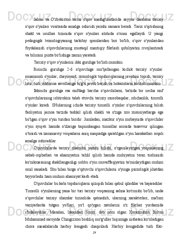 Jahon   va   O'zbekiston   tarixi   o'quv   mashg'ulotlarida   sayyor   darslarni   tarixiy
o'quv o'yinlari vositasida amalga oshirish yaxshi samara beradi. Tarix o'qitishning
shakl   va   usullari   tizimida   o'quv   o'yinlari   alohida   o'rinni   egallaydi.   U   yangi
pedagogik   texnologiyaning   tarkibiy   qismlaridan   biri   bo'lib,   o'quv   o'yinlaridan
foydalanish   o'quvchilarning   mustaqil   mantiqiy   fikrlash   qobiliyatini   rivojlantiradi
va bilimini puxta bo'lishiga zamin yaratadi.
Tarixiy o'quv o'yinlarini ikki guruhga bo'lish mumkin.
Birinchi   guruhga   2-6   o'quvchiga   mo'ljallangan   kichik   tarixiy   o'yinlar:
muammoli o'yinlar, chaynvord, xronologik topshiriqlarning javobini topish, tarixiy
loto, turli viktorina savollariga to'g'ri javob berish va hokazolarni kiritish mumkin.
Ikkinchi   guruhga   esa   sinfdagi   barcha   o'quvchilarni,   ba'zida   bir   necha   sinf
o'quvchilarining  ishtirokini  talab  etuvchi   tarixiy  musobaqalar,   ishchanlik,  timsolli
o'yinlar   kiradi.   SHularning   ichida   tarixiy   timsolli   o'yinlar   o'quvchilarning   bilish
faoliyatini   jamoa   tarzida   tashkil   qilish   shakli   va   o'ziga   xos   xususiyatlarga   ega
bo'lgan o'quv o'yin turidan biridir. Jumladan, mazkur o'yin mobaynida o'quvchilar
o'yin   syujeti   hamda   o'zlariga   taqsimlangan   timsollar   asosida   tasavvur   qilingan
o'tmish va zamonaviy voqealarni aniq maqsadga qaratilgan o'yin harakatlari orqali
amalga oshiradilar.
O'quvchilarda   tarixiy   sharoitni   yaxshi   bilishi,   o'rganilayotgan   voqealarning
sabab-oqibatlari   va   ahamiyatini   tahlil   qilish   hamda   mohiyatini   teran   tushunish
ko'nikmasining shakllanganligi ushbu o'yin muvaffaqiyatini ta'minlaydigan muhim
omil sanaladi. Shu bilan birga o'qituvchi o'quvchilarni o'yinga psixologik jihatdan
tayyorlashi ham muhim ahamiyat kasb etadi.
O'quvchilar bu kabi topshiriqlarni qiziqish bilan qabul qiladilar va bajaradilar.
Timsolli   o'yinlarning  yana   bir   turi   tarixiy   voqeaning   sahna   ko'rinishi   bo'lib,  unda
o'quvchilar   tarixiy   shaxslar   timsolida   qatnashib,   ularning   xarakterlari,   ma'lum
vaziyatlarda   tutgan   yo'llari,   yo'l   qo'ygan   xatolarini   o'z   fikrlari   yordamida
ifodalaydilar.   Masalan,   Iskandari   Soniy,   deb   nom   olgan   Xorazmshoh   Sulton
Muhammad saroyida Chingizxon boshliq mo'g'ullar hujumiga nisbatan ko'riladigan
chora   masalalarida   harbiy   kengash   chaqiriladi.   Harbiy   kengashda   turli   fikr-
29 