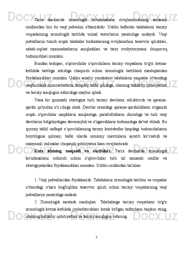 Tarix   darslarida   xronologik   ko'nikmalarni   rivojlantirishning   samarali
usullaridan   biri   bu   vaqt   jadvalini   o'tkazishdir.   Ushbu   tadbirlar   talabalarni   tarixiy
voqealarning   xronologik   tartibda   vizual   tasvirlarini   yaratishga   undaydi.   Vaqt
jadvallarini   tuzish   orqali   talabalar   hodisalarning   rivojlanishini   tasavvur   qilishlari,
sabab-oqibat   munosabatlarini   aniqlashlari   va   tarix   evolyutsiyasini   chuqurroq
tushunishlari mumkin.
Bundan   tashqari,   o'qituvchilar   o'quvchilarni   tarixiy   voqealarni   to'g'ri   ketma-
ketlikda   tartibga   solishga   chaqirish   uchun   xronologik   tartiblash   mashqlaridan
foydalanishlari  mumkin. Ushbu amaliy yondashuv talabalarni voqealar o'rtasidagi
vaqtinchalik munosabatlarni tanqidiy tahlil qilishga, ularning tashkiliy qobiliyatlari
va tarixiy aniqligini oshirishga majbur qiladi.
Yana   bir   qimmatli   strategiya   turli   tarixiy   davrlarni   solishtirish   va   qarama-
qarshi qo'yishni o'z ichiga oladi. Davrlar orasidagi qarama-qarshiliklarni o'rganish
orqali   o'quvchilar   naqshlarni   aniqlashga,   parallelliklarni   chizishga   va   turli   vaqt
davrlarini belgilaydigan davomiylik va o'zgarishlarni tushunishga da'vat etiladi. Bu
qiyosiy tahlil nafaqat o‘quvchilarning tarixiy kontekstlar haqidagi  tushunchalarini
boyitibgina   qolmay,   balki   ularda   umumiy   mavzularni   ajratib   ko‘rsatish   va
mazmunli xulosalar chiqarish qobiliyatini ham rivojlantiradi.
Kurs   ishining   maqsadi   va   vazifalari.   Tarix   darslarida   xronologik
ko'nikmalarni   oshirish   uchun   o'qituvchilar   turli   xil   samarali   usullar   va
strategiyalardan foydalanishlari mumkin. Ushbu usullardan ba'zilari:
1. Vaqt jadvallaridan foydalanish: Talabalarni xronologik tartibni va voqealar
o'rtasidagi   o'zaro   bog'liqlikni   tasavvur   qilish   uchun   tarixiy   voqealarning   vaqt
jadvallarini yaratishga undash.
2.   Xronologik   saralash   mashqlari:   Talabalarga   tarixiy   voqealarni   to'g'ri
xronologik ketma-ketlikda joylashtirishlari kerak bo'lgan tadbirlarni taqdim  eting,
ularning tashkiliy qobiliyatlari va tarixiy aniqligini oshiring.
3 