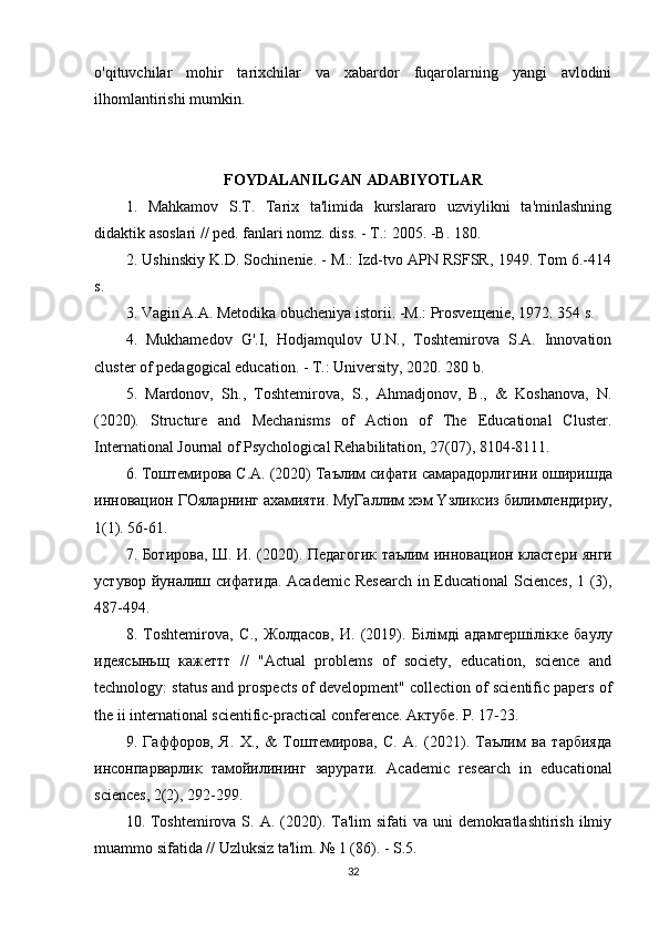 o'qituvchilar   mohir   tarixchilar   va   xabardor   fuqarolarning   yangi   avlodini
ilhomlantirishi mumkin.
FOYDALANILGAN ADABIYOTLAR
1.   Mahkamov   S.T.   Tarix   ta'limida   kurslararo   uzviylikni   ta'minlashning
didaktik asoslari // ped. fanlari nomz. diss. - T.: 2005. -B. 180.
2. Ushinskiy K.D. Sochinenie. - M.: Izd-tvo APN RSFSR, 1949. Tom 6.-414
s.
3. Vagin A.A. Metodika obucheniya istorii. -M.: Prosve щ enie, 1972. 354 s.
4.   Mukhamedov   G'.I,   Hodjamqulov   U.N.,   Toshtemirova   S.A.   Innovation
cluster of pedagogical education. - T.: University, 2020. 280 b.
5.   Mardonov,   Sh.,   Toshtemirova,   S.,   Ahmadjonov,   B.,   &   Koshanova,   N.
(2020).   Structure   and   Mechanisms   of   Action   of   The   Educational   Cluster.
International Journal of Psychological Rehabilitation, 27(07), 8104-8111.
6.  Тоштемирова  C.A. (2020)  Таълим   сифати   самарадорлигини   оширишда
инновацион   ГОяларнинг   ахамияти .  МуГаллим   хэм  Y зликсиз   билимлендириу ,
1(1). 56-61.
7.   Ботирова ,   Ш .   И . (2020).   Педагогик   таълим   инновацион   кластери   янги
устувор   йуналиш   сифатида . Academic Research  in Educational Sciences, 1 (3),
487-494.
8.   Toshtemirova,   С .,   Жолдасов ,   И .   (2019).   Б i л i мд i   адамгерш i л i кке   баулу
идеясыньщ   кажеттт   //   "Actual   problems   of   society,   education,   science   and
technology: status and prospects of development" collection of scientific papers of
the ii international scientific-practical conference.  Актубе. P. 17-23.
9.   Гаффоров,   Я.   Х.,   &   Тоштемирова,   С.   А.   (2021).   Таълим   ва   тарбияда
инсонпарварлик   тамойилининг   зарурати.   Academic   research   in   educational
sciences, 2(2), 292-299.
10. Toshtemirova S.  A. (2020). Ta'lim  sifati   va uni   demokratlashtirish  ilmiy
muammo sifatida // Uzluksiz ta'lim. № 1 (86). - S.5.
32 