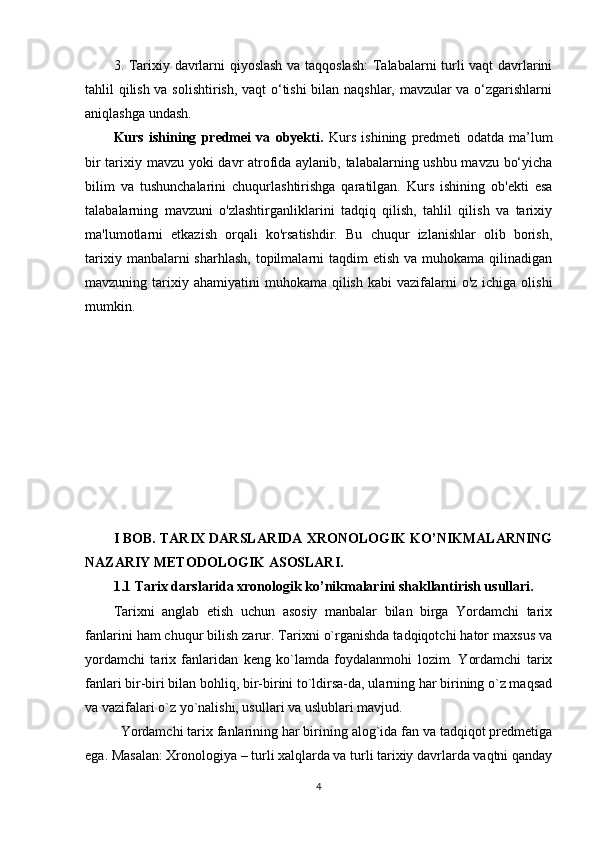 3. Tarixiy davrlarni qiyoslash va taqqoslash:  Talabalarni turli vaqt davrlarini
tahlil qilish va solishtirish, vaqt o‘tishi bilan naqshlar, mavzular va o‘zgarishlarni
aniqlashga undash.
Kurs   ishining   predmei   va   obyekti.   Kurs   ishining   predmeti   odatda   ma’lum
bir tarixiy mavzu yoki davr atrofida aylanib, talabalarning ushbu mavzu bo‘yicha
bilim   va   tushunchalarini   chuqurlashtirishga   qaratilgan.   Kurs   ishining   ob'ekti   esa
talabalarning   mavzuni   o'zlashtirganliklarini   tadqiq   qilish,   tahlil   qilish   va   tarixiy
ma'lumotlarni   etkazish   orqali   ko'rsatishdir.   Bu   chuqur   izlanishlar   olib   borish,
tarixiy  manbalarni  sharhlash,  topilmalarni  taqdim   etish  va muhokama  qilinadigan
mavzuning tarixiy ahamiyatini  muhokama  qilish  kabi  vazifalarni  o'z  ichiga  olishi
mumkin.
I BOB. TARIX DARSLARIDA XRONOLOGIK KO’NIKMALARNING
NAZARIY METODOLOGIK ASOSLARI.
1.1 Tarix darslarida xronologik ko’nikmalarini shakllantirish usullari.
Tarixni   anglab   еtish   uchun   asosiy   manbalar   bilan   birga   Yordamchi   tarix
fanlarini ham chuqur bilish zarur. Tarixni o`rganishda tadqiqotchi hator maxsus va
yordamchi   tarix   fanlaridan   kеng   ko`lamda   foydalanmohi   lozim.   Yordamchi   tarix
fanlari bir-biri bilan bohliq, bir-birini to`ldirsa-da, ularning har birining o`z maqsad
va vazifalari o`z yo`nalishi, usullari va uslublari mavjud. 
Yordamchi tarix fanlarining har birining alog`ida fan va tadqiqot prеdmеtiga
ega. Masalan: Xronologiya – turli xalqlarda va turli tarixiy davrlarda vaqtni qanday
4 