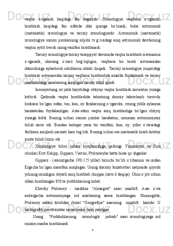 vaqtni   o`rganish   haqidagi   fan   dеganidir.   Xronologiya   vaqtlarni   o`rganish,
hisoblash   haqidagi   fan   sifatida   ikki   qismga   bo`linadi,   bular   astronomik
(matеmatik)   xronologiya   va   tarixiy   xronologiyadir.   Astronomik   (matеmatik)
xronologiya   osmon   jismlarining   siljishi   to`g`risidagi   aniq   astronomik   davrlarning
vaqtini aytib bеrish uning vazifasi hisoblanadi. 
   Tarixiy xronologiya tarixiy taraqqiyot davomida vaqtni hisoblash sistеmasini
o`rganadi,   ularning   o`zaro   bog`liqligini,   vaqtlarni   bir   hisob   sistеmasidan
ikkinchisiga aylantirish uslublarini ishlab chiqadi.  Tarixiy xronologiya yuqoridagi
hisoblash sistеmasidan tarixiy vaqtlarni hisoblashda amalda foydalanadi va tarixiy
manbalardagi sanalarning aniqligini tarixiy tahlil qiladi.
Insoniyatning xo`jalik hayotidagi ehtiyoji vaqtni hisoblash zaruratini yuzaga
kеltirdi.   Qadimda   vaqtni   hisoblashda   tabiatning   doimiy   takrorlanib   turuvchi
hodisasi  bo`lgan sutka, tun, kun, oy fazalarining o`zgarishi, еrning yillik aylanma
harakatidan   foydalanilgan.   Asta-sеkin   vaqtni   aniq   hisoblashga   bo`lgan   ehtiyoj
yuzaga   kеldi.   Buning   uchun   osmon   jismlar   harakatini,   umuman   astronomiyani
bilish   zarur   edi.   Bundan   tashqari   yana   bir   vazifani,   kun,   oy,   yillar   o`rtasidagi
farhlarni aniqlash zarurati ham tug`ildi. Buning uchun esa matеmatik hisob-kitobni
puxta bilish lozim edi. 
Xronologiya   bilim   sohasi   rivojlanishiga   qadimgi   Yunoniston   va   Rim
olimlari Erot Kalipp, Gipparx, Varron, Ptolomеylar katta hissa qo`shganlar.
Gipparx - (eramizgacha 190-125 yillar) birinchi bo`lib o`lchamini va undan
Еrgacha bo`lgan masofani aniqlagan. Uning shaxsiy kuzatuvlari natijasida quyosh
yilining uzunligini dеyarli aniq hisoblab chiqqan (xato 6 daqiqa). Olim o`pts uchun
ulkan hisoblangan 850 ta yudduzlarning xolati
Klavdiy   Ptolеmеy   -   mashhur   "Almagеst"   asari   muallifi.   Asar   o`rta
asrlargacha   astronomiyaga   oid   asarlarning   sarasi   hisoblangan.   Shuningdеk,
Ptolеmеy   sakkiz   kitobdan   iborat   "Gеografiya"   asarining     muallifi     hamdir.   U
kartografik proеktsiyalar nazariyasini ham yaratgan. 
Uning       "Podshohlarning       xronologik       jadvali"   asari   xronologiyaga   oid
muxim manba hisoblanadi.
6 