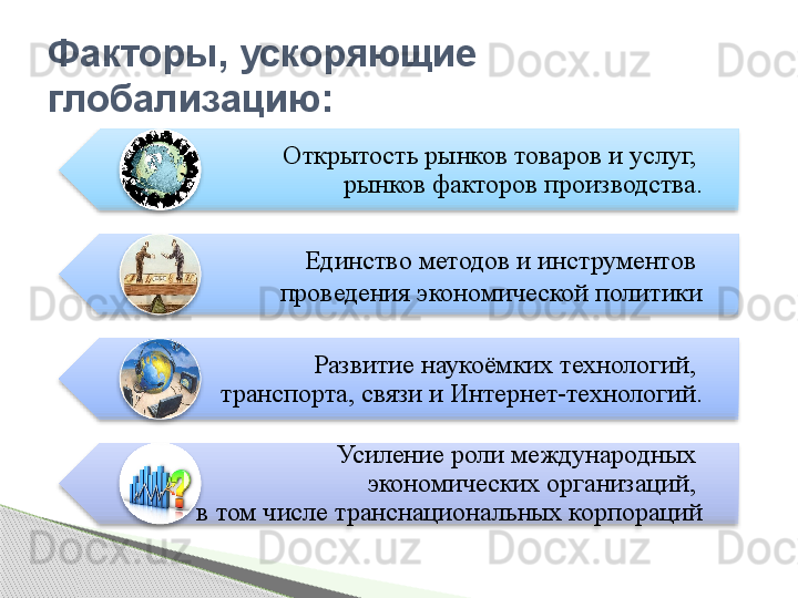 Открытость рынков товаров и услуг, 
рынков факторов производства.
Единство методов и инструментов 
проведения экономической политики
Развитие наукоёмких технологий, 
транспорта, связи и Интернет-технологий.
Усиление роли международных 
экономических организаций, 
в том числе транснациональных корпорацийФакторы, ускоряющие 
глобализацию:             