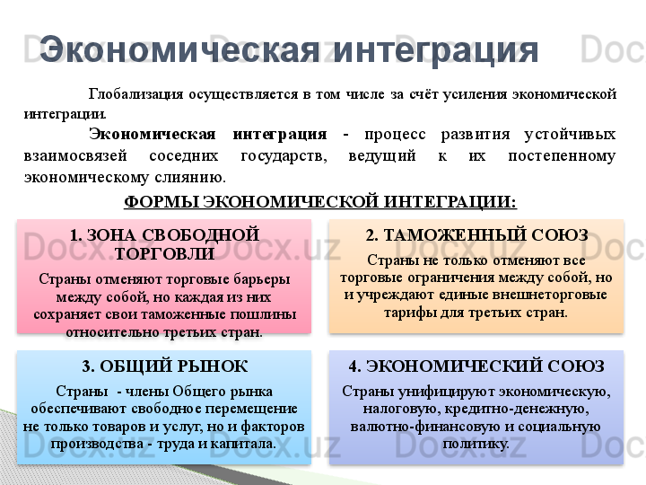 1. ЗОНА СВОБОДНОЙ 
ТОРГОВЛИ
Страны отменяют торговые барьеры 
между собой, но каждая из них 
сохраняет свои таможенные пошлины 
относительно третьих стран. 2. ТАМОЖЕННЫЙ СОЮЗ
Страны не только отменяют все 
торговые ограничения между собой, но 
и учреждают единые внешнеторговые 
тарифы для третьих стран.
3. ОБЩИЙ РЫНОК
Страны  - члены Общего рынка 
обеспечивают свободное перемещение 
не только товаров и услуг, но и факторов 
производства - труда и капитала. 4. ЭКОНОМИЧЕСКИЙ СОЮЗ
Страны унифицируют экономическую, 
налоговую, кредитно-денежную, 
валютно-финансовую и социальную 
политику.Экономическая интеграция
Глобализация  осуществляется  в  том  числе  за  счёт  усиления  экономической 
интеграции.
Экономическая  интеграция  -  процесс  развития  устойчивых 
взаимосвязей  соседних  государств,  ведущий  к  их  постепенному 
экономическому слиянию.
ФОРМЫ ЭКОНОМИЧЕСКОЙ ИНТЕГРАЦИИ:         