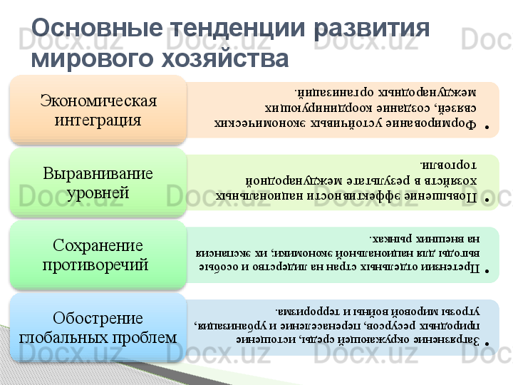 •	Формирование устойчивых экономических 
связей, создание координирующих 
международных организаций.Экономическая 
интеграция	
•	Повышение эффективности национальных 
хозяйств в результате международной 
торговли.
Выравнивание 
уровней	
•	Претензии отдельных стран на лидерство и особые 
выгоды для национальной экономики; их экспансия 
на внешних рынках.
Сохранение 
противоречий 	
•	Загрязнение окружающей среды, истощение 
природных ресурсов, перенаселение и урбанизация, 
угрозы мировой войны и терроризма.
Обострение 
глобальных проблем Основные тенденции развития 
мирового хозяйства                 