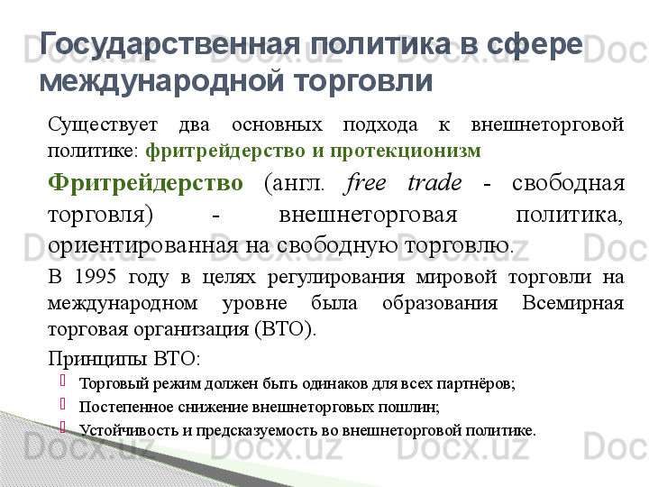 Существует  два  основных  подхода  к  внешнеторговой 
политике:  фритрейдерство и протекционизм
Фритрейдерство   (англ.  free  trade  -  свободная 
торговля)  -  внешнеторговая  политика, 
ориентированная на свободную торговлю.
В  1995  году  в  целях  регулирования  мировой  торговли  на 
международном  уровне  была  образования  Всемирная 
торговая организация (ВТО).
Принципы ВТО:

Торговый режим должен быть одинаков для всех партнёров;

Постепенное снижение внешнеторговых пошлин;

Устойчивость и предсказуемость во внешнеторговой политике.Государственная политика в сфере 
международной торговли     