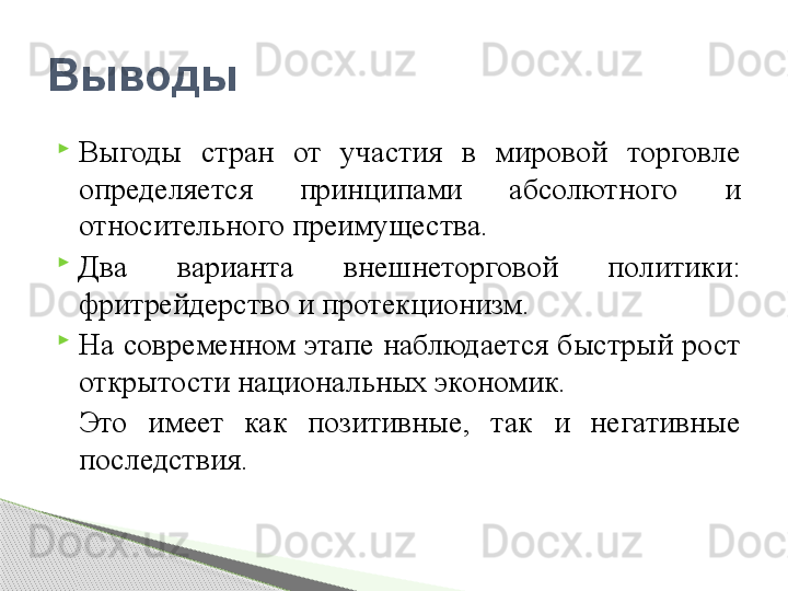 
Выгоды  стран  от  участия  в  мировой  торговле 
определяется  принципами  абсолютного  и 
относительного преимущества.

Два  варианта  внешнеторговой  политики: 
фритрейдерство и протекционизм.

На современном этапе наблюдается быстрый рост 
открытости национальных экономик. 
Это  имеет  как  позитивные,  так  и  негативные 
последствия.Выводы      