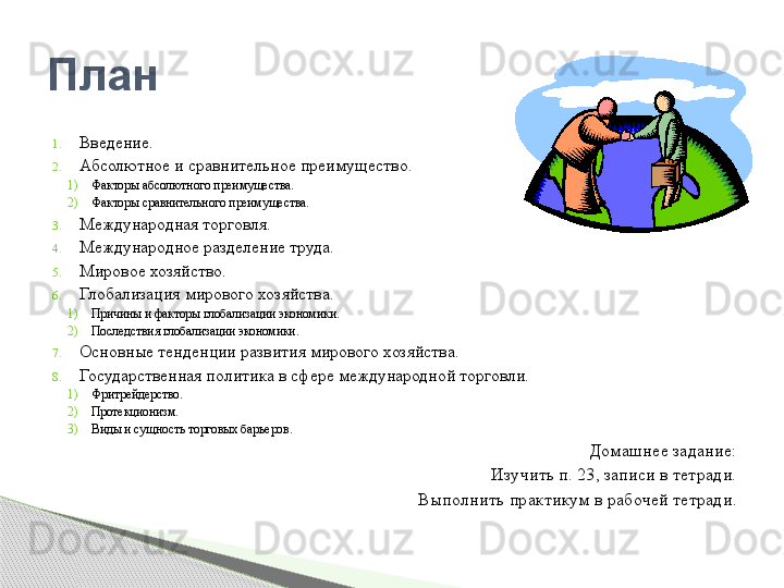 1. Введение.
2. Абсолютное и сравнительное преимущество.
1) Факторы абсолютного преимущества.
2) Факторы сравнительного преимущества.
3. Международная торговля.
4. Международное разделение труда.
5. Мировое хозяйство.
6. Глобализация мирового хозяйства.
1) Причины и факторы глобализации экономики.
2) Последствия глобализации экономики.
7. Основные тенденции развития мирового хозяйства.
8. Государственная политика в сфере международной торговли.
1) Фритрейдерство. 
2) Протекционизм.
3) Виды и сущность торговых барьеров.
Домашнее задание:
Изучить п. 23, записи в тетради.
Выполнить практикум в рабочей тетради.План      