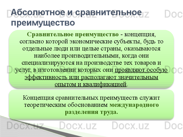 Абсолютное и сравнительное 
преимущество
Сравнительное преимущество  - концепция, 
согласно которой экономические субъекты, будь то 
отдельные люди или целые страны, оказываются 
наиболее производительными, когда они 
специализируются на производстве тех товаров и 
услуг, в изготовлении которых они  проявляют особую 
эффективность или располагают значительным 
опытом и квалификацией .
Концепция сравнительных преимуществ служит 
теоретическим обоснованием  международного 
разделения труда.       