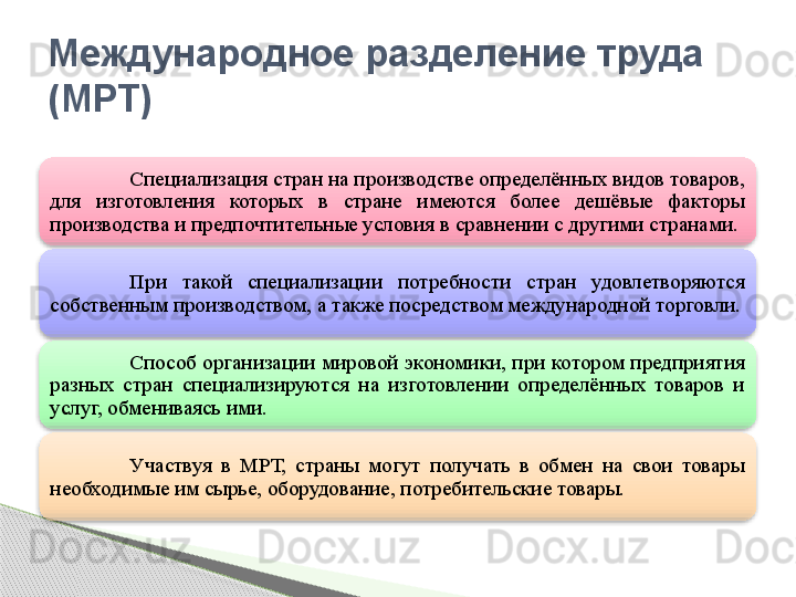 Специализация стран на производстве определённых видов товаров, 
для  изготовления  которых  в  стране  имеются  более  дешёвые  факторы 
производства и предпочтительные условия в сравнении с другими странами. 
При  такой  специализации  потребности  стран  удовлетворяются 
собственным производством, а также посредством международной торговли.
Способ  организации мировой  экономики, при  котором  предприятия 
разных  стран  специализируются  на  изготовлении  определённых  товаров  и 
услуг, обмениваясь ими.
Участвуя  в  МРТ,  страны  могут  получать  в  обмен  на  свои  товары 
необходимые им сырье, оборудование, потребительские товары.Международное разделение труда 
(МРТ)       