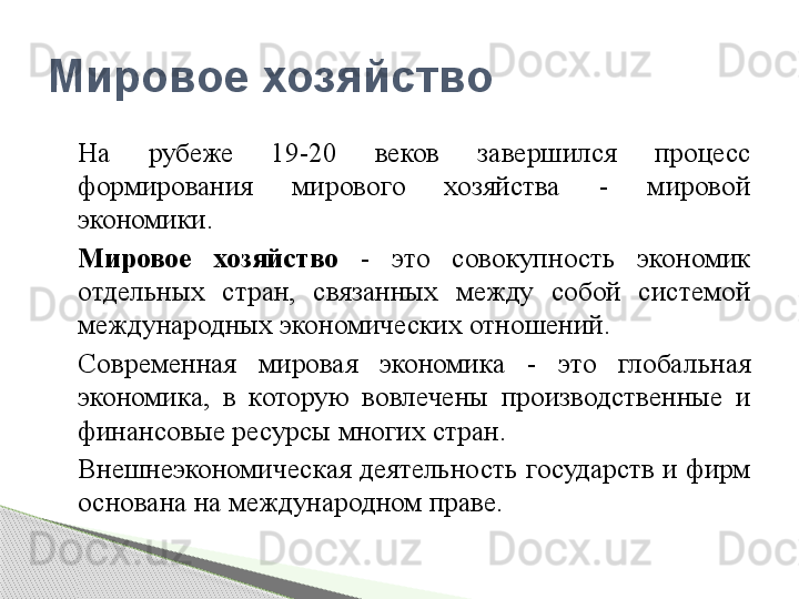 На  рубеже  19-20  веков  завершился  процесс 
формирования  мирового  хозяйства  -  мировой 
экономики.
Мировое  хозяйство  -  это  совокупность  экономик 
отдельных  стран,  связанных  между  собой  системой 
международных экономических отношений.
Современная  мировая  экономика  -  это  глобальная 
экономика,  в  которую  вовлечены  производственные  и 
финансовые ресурсы многих стран.
Внешнеэкономическая деятельность государств и фирм 
основана на международном праве.Мировое хозяйство     