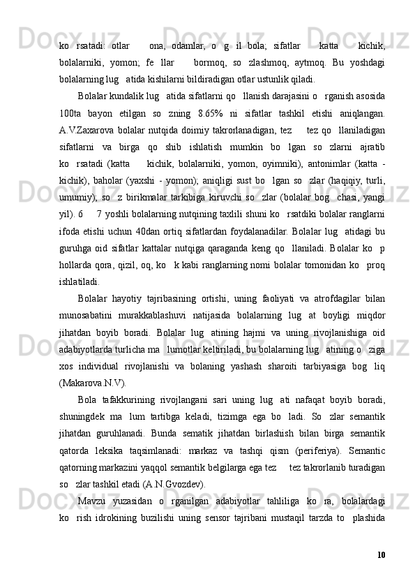 ko rsatadi:   otlar     ona,   odamlar,   o g il   bola;   sifatlar     katta     kichik,’ – ’ ’ – –
bolalarniki,   yomon;   fe llar     bormoq,   so zlashmoq,   aytmoq.   Bu   yoshdagi	
’ – ’
bolalarning lug atida kishilarni bildiradigan otlar ustunlik qiladi. 	
’
Bolalar kundalik lug atida sifatlarni qo llanish darajasini o rganish asosida	
’ ’ ’
100ta   bayon   etilgan   so zning   8.65%   ni   sifatlar   tashkil   etishi   aniqlangan.
’
A.V.Zaxarova   bolalar   nutqida   doimiy   takrorlanadigan,   tez     tez   qo llaniladigan	
– ’
sifatlarni   va   birga   qo shib   ishlatish   mumkin   bo lgan   so zlarni   ajratib	
’ ’ ’
ko rsatadi   (katta     kichik,   bolalarniki,   yomon,   oyimniki),   antonimlar   (katta   -	
’ –
kichik),   baholar   (yaxshi   -   yomon);   aniqligi   sust   bo lgan   so zlar   (haqiqiy,   turli,	
’ ’
umumiy);   so z   birikmalar   tarkibiga   kiruvchi   so zlar   (bolalar   bog chasi,   yangi	
’ ’ ’
yil). 6   7 yoshli bolalarning nutqining taxlili shuni ko rsatdiki bolalar ranglarni	
– ’
ifoda   etishi   uchun   40dan   ortiq   sifatlardan   foydalanadilar.   Bolalar   lug atidagi   bu	
’
guruhga   oid   sifatlar   kattalar   nutqiga   qaraganda   keng   qo llaniladi.   Bolalar   ko p	
’ ’
hollarda qora, qizil, oq, ko k kabi  ranglarning nomi  bolalar  tomonidan ko proq	
’ ’
ishlatiladi.
Bolalar   hayotiy   tajribasining   ortishi,   uning   faoliyati   va   atrofdagilar   bilan
munosabatini   murakkablashuvi   natijasida   bolalarning   lug at   boyligi   miqdor	
’
jihatdan   boyib   boradi.   Bolalar   lug atining   hajmi   va   uning   rivojlanishiga   oid	
’
adabiyotlarda turlicha ma lumotlar keltiriladi, bu bolalarning lug atining o ziga	
’ ’ ’
xos   individual   rivojlanishi   va   bolaning   yashash   sharoiti   tarbiyasiga   bog liq	
’
(Makarova.N.V).
Bola   tafakkurining   rivojlangani   sari   uning   lug ati   nafaqat   boyib   boradi,	
’
shuningdek   ma lum   tartibga   keladi,   tizimga   ega   bo ladi.   So zlar   semantik	
’ ’ ’
jihatdan   guruhlanadi.   Bunda   sematik   jihatdan   birlashish   bilan   birga   semantik
qatorda   leksika   taqsimlanadi:   markaz   va   tashqi   qism   (periferiya).   Semantic
qatorning markazini yaqqol semantik belgilarga ega tez   tez takrorlanib turadigan	
–
so zlar tashkil etadi (A.N.Gvozdev).	
’
Mavzu   yuzasidan   o rganilgan   adabiyotlar   tahliliga   ko ra,   bolalardagi	
’ ’
ko rish   idrokining   buzilishi   uning   sensor   tajribani   mustaqil   tarzda   to plashida	
’ ’
10 