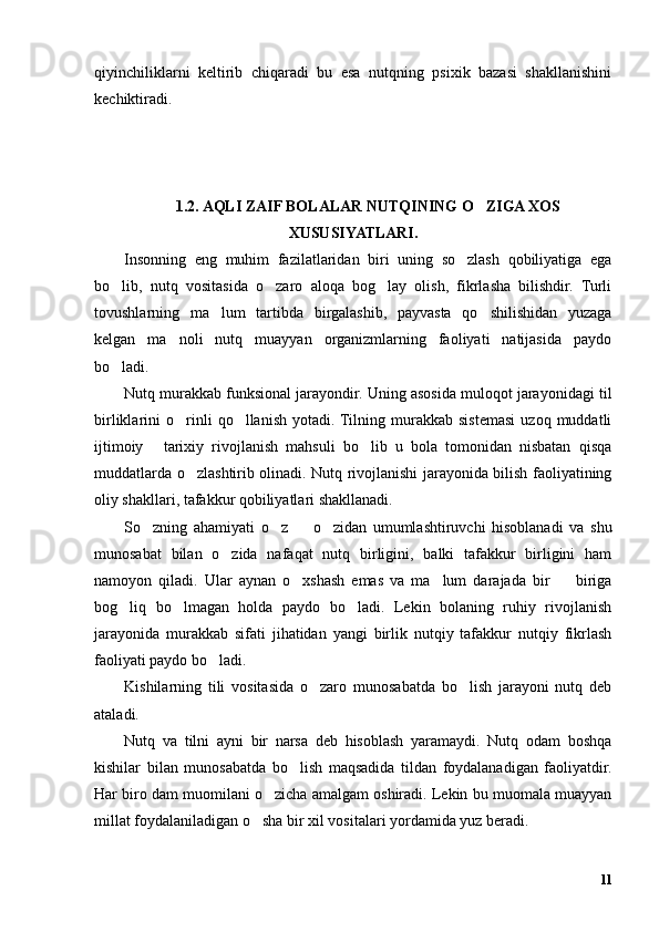 qiyinchiliklarni   keltirib   chiqaradi   bu   esa   nutqning   psixik   bazasi   shakllanishini
kechiktiradi.
1.2. AQLI ZAIF BOLALAR NUTQINING O ZIGA XOS’
XUSUSIYATLARI.
Insonning   eng   muhim   fazilatlaridan   biri   uning   so zlash   qobiliyatiga   ega	
’
bo lib,   nutq   vositasida   o zaro   aloqa   bog lay   olish,   fikrlasha   bilishdir.   Turli	
’ ’ ’
tovushlarning   ma lum   tartibda   birgalashib,   payvasta   qo shilishidan   yuzaga	
’ ’
kelgan   ma noli   nutq   muayyan   organizmlarning   faoliyati   natijasida   paydo	
’
bo ladi.	
’
Nutq murakkab funksional jarayondir. Uning asosida muloqot jarayonidagi til
birliklarini   o rinli   qo llanish   yotadi. Tilning   murakkab   sistemasi   uzoq   muddatli	
’ ’
ijtimoiy   tarixiy   rivojlanish   mahsuli   bo lib   u   bola   tomonidan   nisbatan   qisqa	
– ’
muddatlarda o zlashtirib olinadi. Nutq rivojlanishi jarayonida bilish faoliyatining	
’
oliy shakllari, tafakkur qobiliyatlari shakllanadi. 
So zning   ahamiyati   o z     o zidan   umumlashtiruvchi   hisoblanadi   va   shu	
’ ’ – ’
munosabat   bilan   o zida   nafaqat   nutq   birligini,   balki   tafakkur   birligini   ham	
’
namoyon   qiladi.   Ular   aynan   o xshash   emas   va   ma lum   darajada   bir     biriga	
’ ’ –
bog liq   bo lmagan   holda   paydo   bo ladi.   Lekin   bolaning   ruhiy   rivojlanish	
’ ’ ’
jarayonida   murakkab   sifati   jihatidan   yangi   birlik   nutqiy   tafakkur   nutqiy   fikrlash
faoliyati paydo bo ladi.	
’
Kishilarning   tili   vositasida   o zaro   munosabatda   bo lish   jarayoni   nutq   deb	
’ ’
ataladi.
Nutq   va   tilni   ayni   bir   narsa   deb   hisoblash   yaramaydi.   Nutq   odam   boshqa
kishilar   bilan   munosabatda   bo lish   maqsadida   tildan   foydalanadigan   faoliyatdir.	
’
Har biro dam muomilani o zicha amalgam oshiradi. Lekin bu muomala muayyan	
’
millat foydalaniladigan o sha bir xil vositalari yordamida yuz beradi. 	
’
11 